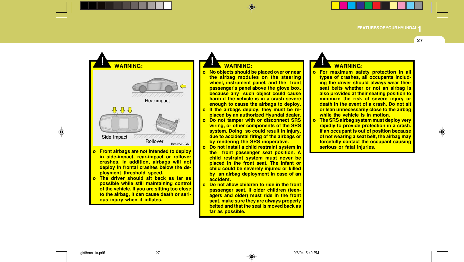 1FEATURES OF YOUR HYUNDAI27o No objects should be placed over or nearthe airbag modules on the steeringwheel, instrument panel, and the  frontpassenger&apos;s  panel above  the  glove  box,because any  such object could causeharm if the vehicle is in a crash severeenough to cause the airbags to deploy.o If the airbags deploy, they must be re-placed by an authorized Hyundai dealer.o Do not tamper with or disconnect SRSwiring, or other components of the SRSsystem. Doing  so could result in injury,due to accidental firing of the airbags orby rendering the SRS inoperative.o Do not install a child restraint system inthe  front passenger seat position. Achild restraint system must never beplaced in the front seat. The infant orchild could be severely injured or killedby  an airbag deployment in case of anaccident.o Do not allow children to ride in the frontpassenger seat. If older children (teen-agers and older) must ride in the frontseat, make sure they are always properlybelted and that the seat is moved back asfar as possible.!WARNING: !o For maximum safety protection in alltypes of crashes, all occupants includ-ing the driver should always wear theirseat belts whether or not an airbag isalso provided at their seating position tominimize the risk of severe injury ordeath in the event of a crash. Do not sitor lean unnecessarily close to the airbagwhile the vehicle is in motion.o The SRS airbag system must deploy veryrapidly to provide protection in a crash.If an occupant is out of position becauseof not wearing a seat belt, the airbag mayforcefully contact the occupant causingserious or fatal injuries.WARNING:!o Front airbags are not intended to deployin side-impact, rear-impact or rollovercrashes. In addition, airbags will notdeploy in frontal crashes below the de-ployment threshold speed.o The driver should sit back as far aspossible while still maintaining controlof the vehicle. If you are sitting too closeto the airbag, it can cause death or seri-ous injury when it inflates.WARNING:Rear impactB240A02GKSide Impact Rollovergkflhma-1a.p65 9/8/04, 5:40 PM27