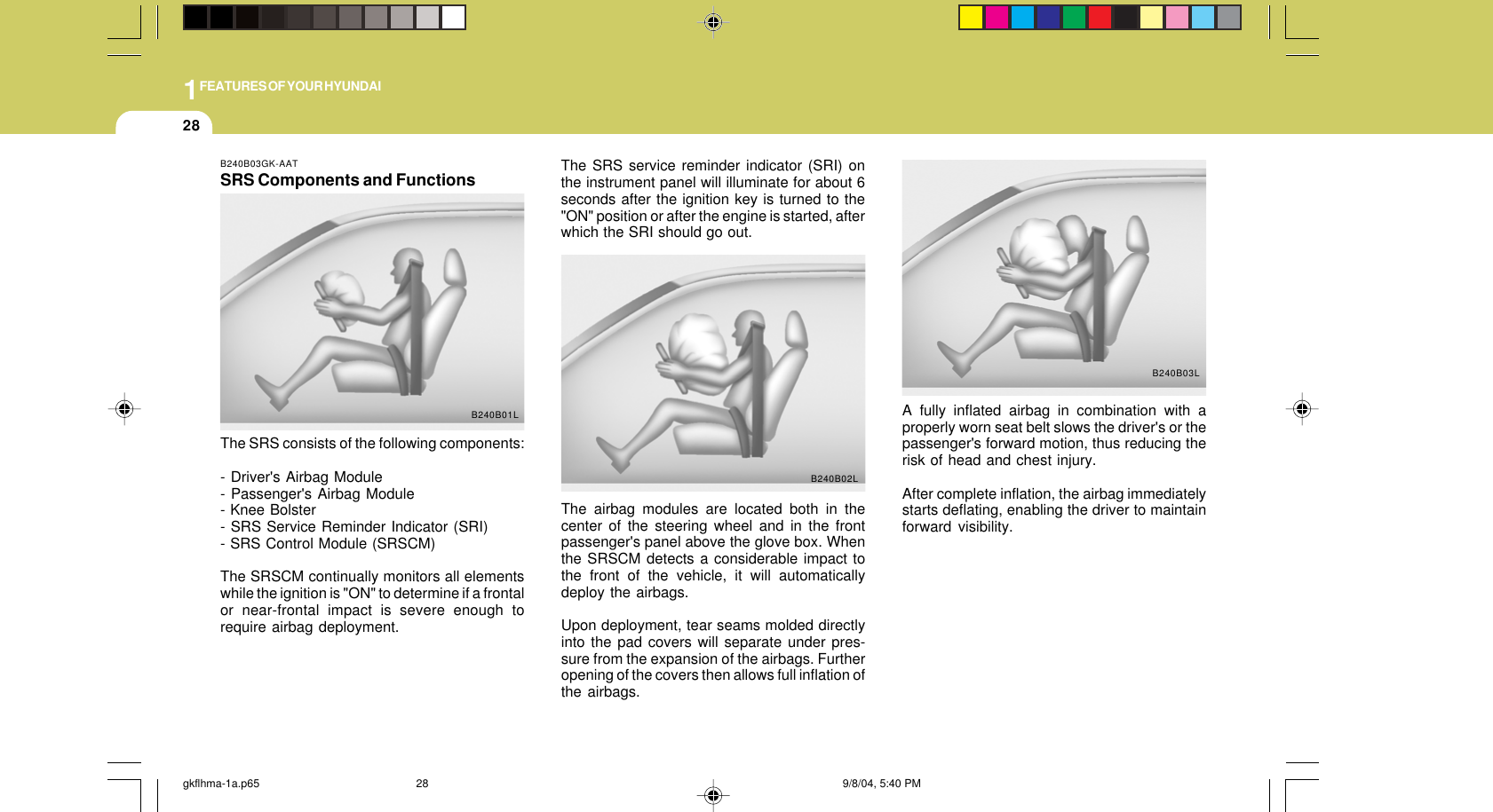1FEATURES OF YOUR HYUNDAI28B240B03GK-AATSRS Components and FunctionsThe SRS consists of the following components:- Driver&apos;s Airbag Module- Passenger&apos;s Airbag Module- Knee Bolster- SRS Service Reminder Indicator (SRI)- SRS Control Module (SRSCM)The SRSCM continually monitors all elementswhile the ignition is &quot;ON&quot; to determine if a frontalor near-frontal impact is severe enough torequire airbag deployment.B240B01L A fully inflated airbag in combination with aproperly worn seat belt slows the driver&apos;s or thepassenger&apos;s forward motion, thus reducing therisk of head and chest injury.After complete inflation, the airbag immediatelystarts deflating, enabling the driver to maintainforward visibility.B240B03LB240B02LThe SRS service reminder indicator (SRI) onthe instrument panel will illuminate for about 6seconds after the ignition key is turned to the&quot;ON&quot; position or after the engine is started, afterwhich the SRI should go out.The airbag modules are located both in thecenter of the steering wheel and in the frontpassenger&apos;s panel above the glove box. Whenthe SRSCM detects a considerable impact tothe front of the vehicle, it will automaticallydeploy the airbags.Upon deployment, tear seams molded directlyinto the pad covers will separate under pres-sure from the expansion of the airbags. Furtheropening of the covers then allows full inflation ofthe airbags.gkflhma-1a.p65 9/8/04, 5:40 PM28