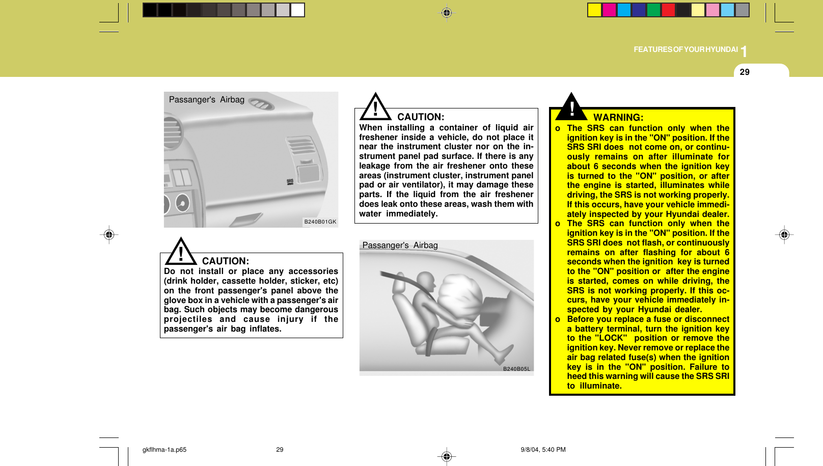 1FEATURES OF YOUR HYUNDAI29CAUTION:When installing a container of liquid airfreshener inside a vehicle, do not place itnear the instrument cluster nor on the in-strument panel pad surface. If there is anyleakage from the air freshener onto theseareas (instrument cluster, instrument panelpad or air ventilator), it may damage theseparts. If the liquid from the air freshenerdoes leak onto these areas, wash them withwater immediately.!Passanger&apos;s AirbagB240B01GK!B240B05LWARNING:o The SRS can function only when theignition key is in the &quot;ON&quot; position. If theSRS SRI does  not come on, or continu-ously remains on after illuminate forabout 6 seconds when the ignition keyis turned to the &quot;ON&quot; position, or afterthe engine is started, illuminates whiledriving, the SRS is not working properly.If this occurs, have your vehicle immedi-ately inspected by your Hyundai dealer.o The SRS can function only when theignition key is in the &quot;ON&quot; position. If theSRS SRI does  not flash, or continuouslyremains on after flashing for about 6seconds when the ignition  key is turnedto the &quot;ON&quot; position or  after the engineis started, comes on while driving, theSRS is not working properly. If this oc-curs, have your vehicle immediately in-spected by your Hyundai dealer.o Before you replace a fuse or disconnecta battery terminal, turn the ignition keyto the &quot;LOCK&quot;  position or remove theignition key. Never remove or replace theair bag related fuse(s) when the ignitionkey is in the &quot;ON&quot; position. Failure toheed this warning will cause the SRS SRIto illuminate.!CAUTION:Do not install or place any accessories(drink holder, cassette holder, sticker, etc)on the front passenger&apos;s panel above theglove box in a vehicle with a passenger&apos;s airbag. Such objects may become dangerousprojectiles and cause injury if thepassenger&apos;s air bag inflates.Passanger&apos;s Airbaggkflhma-1a.p65 9/8/04, 5:40 PM29