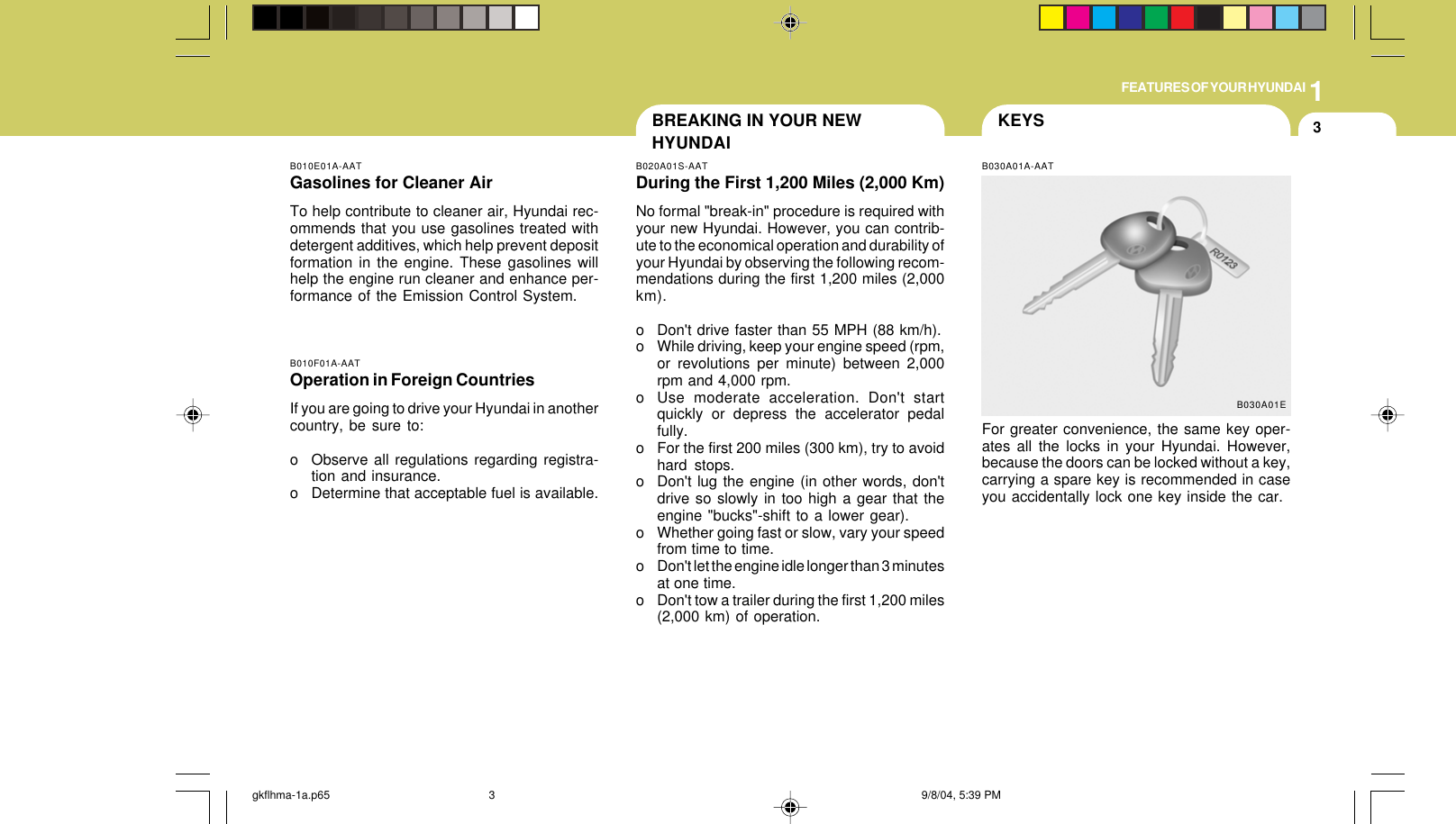 1FEATURES OF YOUR HYUNDAI3BREAKING IN YOUR NEWHYUNDAIB010E01A-AATGasolines for Cleaner AirTo help contribute to cleaner air, Hyundai rec-ommends that you use gasolines treated withdetergent additives, which help prevent depositformation in the engine. These gasolines willhelp the engine run cleaner and enhance per-formance of the Emission Control System.B010F01A-AATOperation in Foreign CountriesIf you are going to drive your Hyundai in anothercountry, be sure to:o Observe all regulations regarding registra-tion and insurance.o Determine that acceptable fuel is available.B020A01S-AATDuring the First 1,200 Miles (2,000 Km)No formal &quot;break-in&quot; procedure is required withyour new Hyundai. However, you can contrib-ute to the economical operation and durability ofyour Hyundai by observing the following recom-mendations during the first 1,200 miles (2,000km).o Don&apos;t drive faster than 55 MPH (88 km/h).o While driving, keep your engine speed (rpm,or revolutions per minute) between 2,000rpm and 4,000 rpm.o Use moderate acceleration. Don&apos;t startquickly or depress the accelerator pedalfully.o For the first 200 miles (300 km), try to avoidhard stops.o Don&apos;t lug the engine (in other words, don&apos;tdrive so slowly in too high a gear that theengine &quot;bucks&quot;-shift to a lower gear).o Whether going fast or slow, vary your speedfrom time to time.o Don&apos;t let the engine idle longer than 3 minutesat one time.o Don&apos;t tow a trailer during the first 1,200 miles(2,000 km) of operation.KEYSB030A01A-AATFor greater convenience, the same key oper-ates all the locks in your Hyundai. However,because the doors can be locked without a key,carrying a spare key is recommended in caseyou accidentally lock one key inside the car.B030A01Egkflhma-1a.p65 9/8/04, 5:39 PM3
