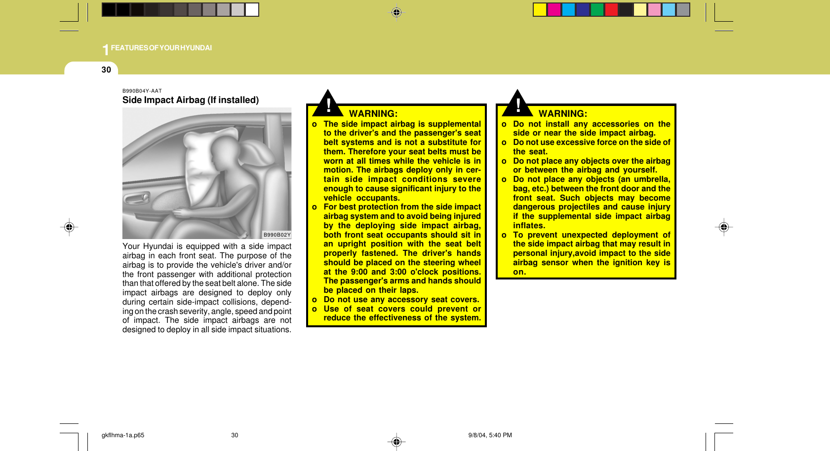 1FEATURES OF YOUR HYUNDAI30B990B04Y-AATSide Impact Airbag (If installed)Your Hyundai is equipped with a side impactairbag in each front seat. The purpose of theairbag is to provide the vehicle&apos;s driver and/orthe front passenger with additional protectionthan that offered by the seat belt alone. The sideimpact airbags are designed to deploy onlyduring certain side-impact collisions, depend-ing on the crash severity, angle, speed and pointof impact. The side impact airbags are notdesigned to deploy in all side impact situations.B990B02Y!o Do not install any accessories on theside or near the side impact airbag.o Do not use excessive force on the side ofthe seat.o Do not place any objects over the airbagor between the airbag and yourself.o Do not place any objects (an umbrella,bag, etc.) between the front door and thefront seat. Such objects may becomedangerous projectiles and cause injuryif the supplemental side impact airbaginflates.o To prevent unexpected deployment ofthe side impact airbag that may result inpersonal injury,avoid impact to the sideairbag sensor when the ignition key ison.WARNING:!WARNING:o The side impact airbag is supplementalto the driver&apos;s and the passenger&apos;s seatbelt systems and is not a substitute forthem. Therefore your seat belts must beworn at all times while the vehicle is inmotion. The airbags deploy only in cer-tain side impact conditions severeenough to cause significant injury to thevehicle occupants.o For best protection from the side impactairbag system and to avoid being injuredby the deploying side impact airbag,both front seat occupants should sit inan upright position with the seat beltproperly fastened. The driver&apos;s handsshould be placed on the steering wheelat the 9:00 and 3:00 o&apos;clock positions.The passenger&apos;s arms and hands shouldbe placed on their laps.o Do not use any accessory seat covers.o Use of seat covers could prevent orreduce the effectiveness of the system.gkflhma-1a.p65 9/8/04, 5:40 PM30