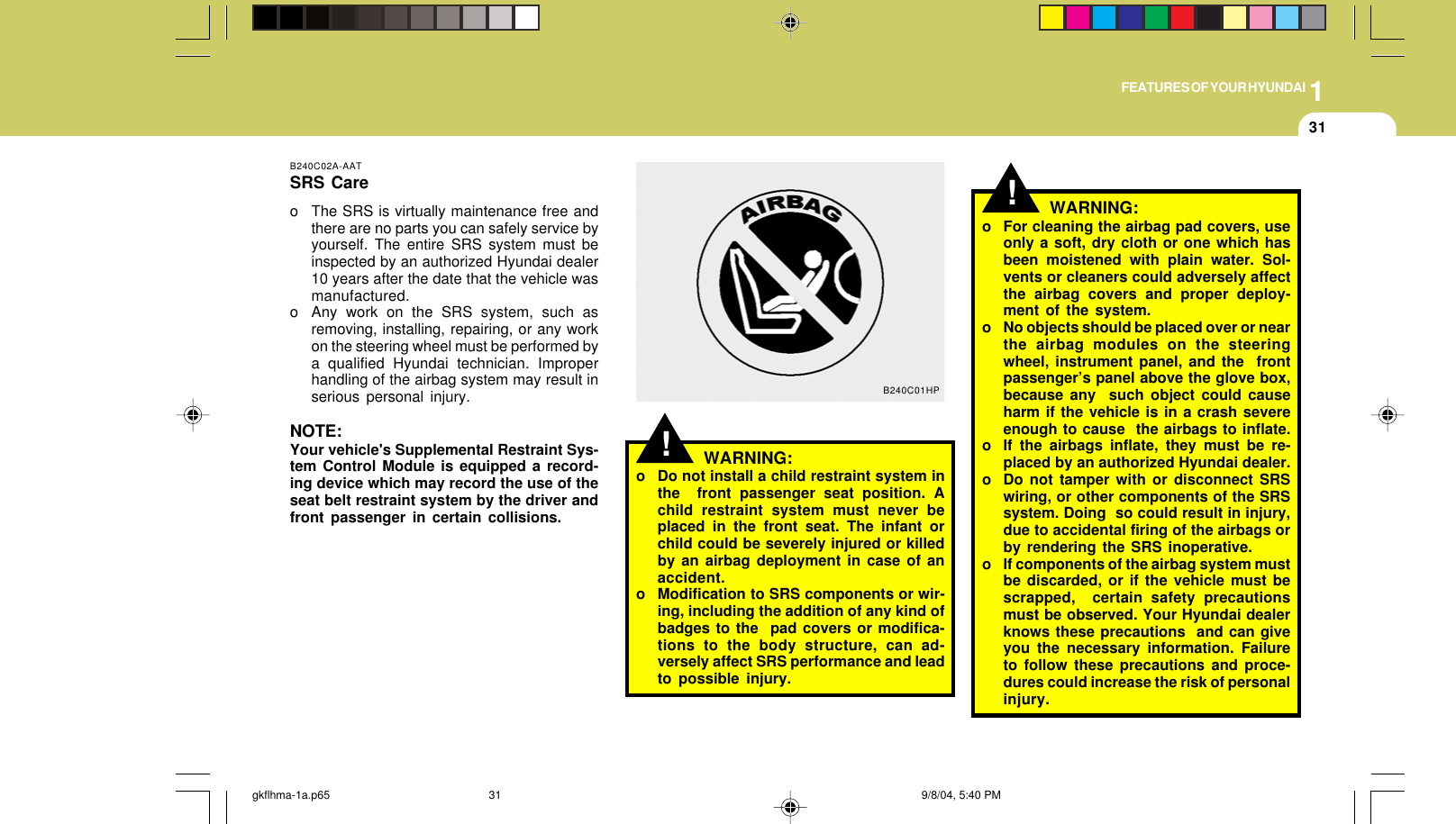 1FEATURES OF YOUR HYUNDAI31B240C02A-AATSRS Careo The SRS is virtually maintenance free andthere are no parts you can safely service byyourself. The entire SRS system must beinspected by an authorized Hyundai dealer10 years after the date that the vehicle wasmanufactured.o Any work on the SRS system, such asremoving, installing, repairing, or any workon the steering wheel must be performed bya qualified Hyundai technician. Improperhandling of the airbag system may result inserious personal injury.NOTE:Your vehicle&apos;s Supplemental Restraint Sys-tem Control Module is equipped a record-ing device which may record the use of theseat belt restraint system by the driver andfront passenger in certain collisions.!WARNING:o Do not install a child restraint system inthe  front passenger seat position. Achild restraint system must never beplaced in the front seat. The infant orchild could be severely injured or killedby an airbag deployment in case of anaccident.o Modification to SRS components or wir-ing, including the addition of any kind ofbadges to the  pad covers or modifica-tions to the body structure, can ad-versely affect SRS performance and leadto possible injury.B240C01HP!o For cleaning the airbag pad covers, useonly a soft, dry cloth or one which hasbeen moistened with plain water. Sol-vents or cleaners could adversely affectthe airbag covers and proper deploy-ment of the system.o No objects should be placed over or nearthe airbag modules on the steeringwheel, instrument panel, and the  frontpassenger’s panel above the glove box,because any  such object could causeharm if the vehicle is in a crash severeenough to cause  the airbags to inflate.o If the airbags inflate, they must be re-placed by an authorized Hyundai dealer.o Do not tamper with or disconnect SRSwiring, or other components of the SRSsystem. Doing  so could result in injury,due to accidental firing of the airbags orby rendering the SRS inoperative.o If components of the airbag system mustbe discarded, or if the vehicle must bescrapped,  certain safety precautionsmust be observed. Your Hyundai dealerknows these precautions  and can giveyou the necessary information. Failureto follow these precautions and proce-dures could increase the risk of personalinjury.WARNING:gkflhma-1a.p65 9/8/04, 5:40 PM31