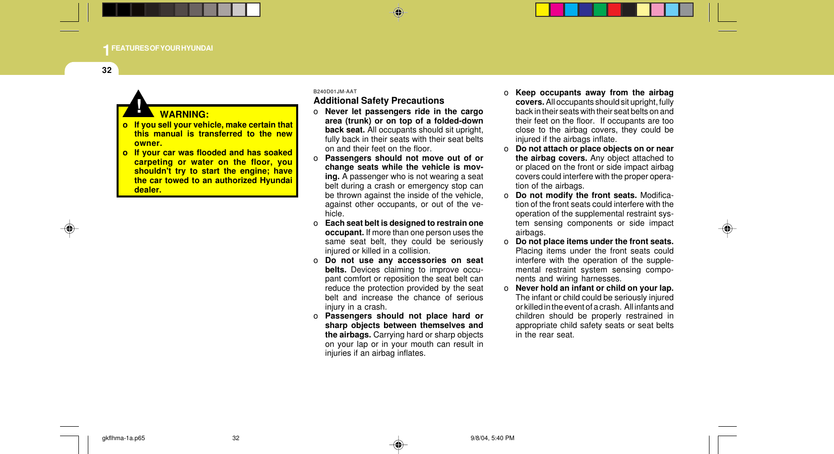 1FEATURES OF YOUR HYUNDAI32!o If you sell your vehicle, make certain thatthis manual is transferred to the newowner.o If your car was flooded and has soakedcarpeting or water on the floor, youshouldn&apos;t try to start the engine; havethe car towed to an authorized Hyundaidealer.WARNING:B240D01JM-AATAdditional Safety PrecautionsoNever let passengers ride in the cargoarea (trunk) or on top of a folded-downback seat. All occupants should sit upright,fully back in their seats with their seat beltson and their feet on the floor.oPassengers should not move out of orchange seats while the vehicle is mov-ing. A passenger who is not wearing a seatbelt during a crash or emergency stop canbe thrown against the inside of the vehicle,against other occupants, or out of the ve-hicle.oEach seat belt is designed to restrain oneoccupant. If more than one person uses thesame seat belt, they could be seriouslyinjured or killed in a collision.oDo not use any accessories on seatbelts. Devices claiming to improve occu-pant comfort or reposition the seat belt canreduce the protection provided by the seatbelt and increase the chance of seriousinjury in a crash.oPassengers should not place hard orsharp objects between themselves andthe airbags. Carrying hard or sharp objectson your lap or in your mouth can result ininjuries if an airbag inflates.oKeep occupants away from the airbagcovers. All occupants should sit upright, fullyback in their seats with their seat belts on andtheir feet on the floor.  If occupants are tooclose to the airbag covers, they could beinjured if the airbags inflate.oDo not attach or place objects on or nearthe airbag covers. Any object attached toor placed on the front or side impact airbagcovers could interfere with the proper opera-tion of the airbags.oDo not modify the front seats. Modifica-tion of the front seats could interfere with theoperation of the supplemental restraint sys-tem sensing components or side impactairbags.oDo not place items under the front seats.Placing items under the front seats couldinterfere with the operation of the supple-mental restraint system sensing compo-nents and wiring harnesses.oNever hold an infant or child on your lap.The infant or child could be seriously injuredor killed in the event of a crash.  All infants andchildren should be properly restrained inappropriate child safety seats or seat beltsin the rear seat.gkflhma-1a.p65 9/8/04, 5:40 PM32