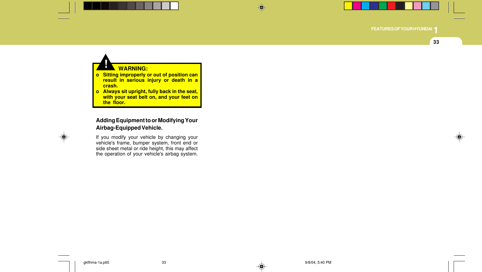 1FEATURES OF YOUR HYUNDAI33WARNING:o Sitting improperly or out of position canresult in serious injury or death in acrash.o Always sit upright, fully back in the seat,with your seat belt on, and your feet onthe floor.Adding Equipment to or Modifying YourAirbag-Equipped Vehicle.If you modify your vehicle by changing yourvehicle&apos;s frame, bumper system, front end orside sheet metal or ride height, this may affectthe operation of your vehicle&apos;s airbag system.!gkflhma-1a.p65 9/8/04, 5:40 PM33