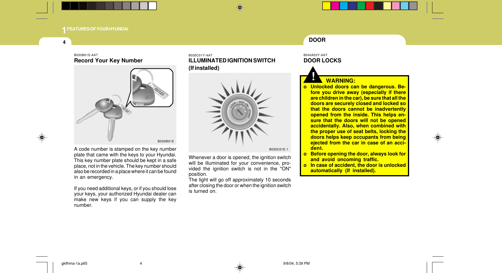 1FEATURES OF YOUR HYUNDAI4WARNING:o Unlocked doors can be dangerous. Be-fore you drive away (especially if thereare children in the car), be sure that all thedoors are securely closed and locked sothat the doors cannot be inadvertentlyopened from the inside. This helps en-sure that the doors will not be openedaccidentally. Also, when combined withthe proper use of seat belts, locking thedoors helps keep occupants from beingejected from the car in case of an acci-dent.o Before opening the door, always look forand avoid oncoming traffic.o In case of accident, the door is unlockedautomatically (If installed).!DOORB040A02Y-AATDOOR LOCKSB030C01Y-AATILLUMINATED IGNITION SWITCH(If installed)Whenever a door is opened, the ignition switchwill be illuminated for your convenience, pro-vided the ignition switch is not in the &quot;ON&quot;position.The light will go off approximately 10 secondsafter closing the door or when the ignition switchis turned on.B030C01E-1B030B01S-AATRecord Your Key NumberA code number is stamped on the key numberplate that came with the keys to your Hyundai.This key number plate should be kept in a safeplace, not in the vehicle. The key number shouldalso be recorded in a place where it can be foundin an emergency.If you need additional keys, or if you should loseyour keys, your authorized Hyundai dealer canmake new keys if you can supply the keynumber.B030B01Egkflhma-1a.p65 9/8/04, 5:39 PM4