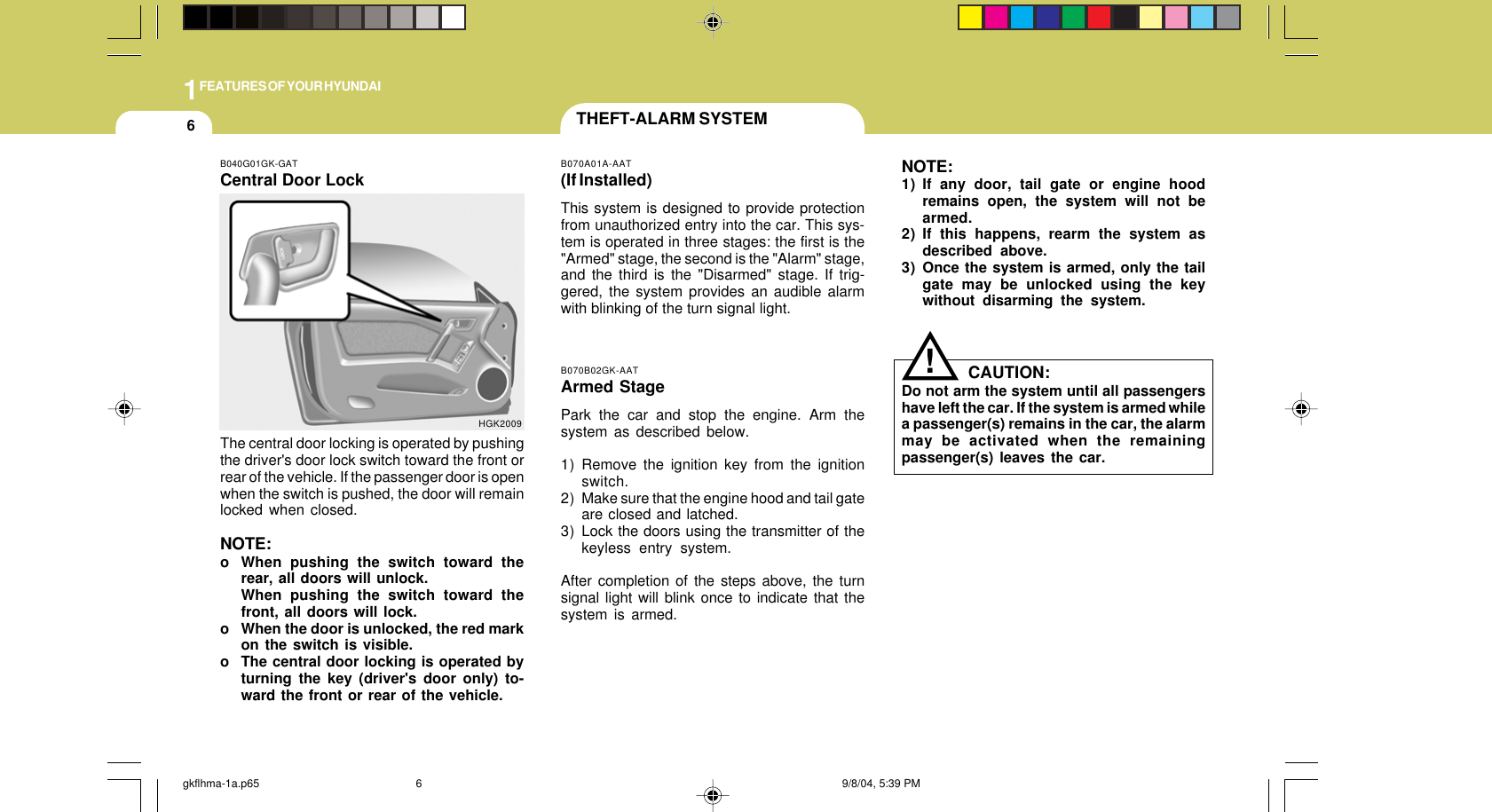 1FEATURES OF YOUR HYUNDAI6B070B02GK-AATArmed StagePark the car and stop the engine. Arm thesystem as described below.1) Remove the ignition key from the ignitionswitch.2) Make sure that the engine hood and tail gateare closed and latched.3) Lock the doors using the transmitter of thekeyless entry system.After completion of the steps above, the turnsignal light will blink once to indicate that thesystem is armed.!HGK2009B040G01GK-GATCentral Door LockThe central door locking is operated by pushingthe driver&apos;s door lock switch toward the front orrear of the vehicle. If the passenger door is openwhen the switch is pushed, the door will remainlocked when closed.NOTE:o When pushing the switch toward therear, all doors will unlock.When pushing the switch toward thefront, all doors will lock.o When the door is unlocked, the red markon the switch is visible.o The central door locking is operated byturning the key (driver&apos;s door only) to-ward the front or rear of the vehicle.THEFT-ALARM SYSTEMB070A01A-AAT(If Installed)This system is designed to provide protectionfrom unauthorized entry into the car. This sys-tem is operated in three stages: the first is the&quot;Armed&quot; stage, the second is the &quot;Alarm&quot; stage,and the third is the &quot;Disarmed&quot; stage. If trig-gered, the system provides an audible alarmwith blinking of the turn signal light.NOTE:1) If any door, tail gate or engine hoodremains open, the system will not bearmed.2) If this happens, rearm the system asdescribed above.3) Once the system is armed, only the tailgate may be unlocked using the keywithout disarming the system.CAUTION:Do not arm the system until all passengershave left the car. If the system is armed whilea passenger(s) remains in the car, the alarmmay be activated when the remainingpassenger(s) leaves the car.gkflhma-1a.p65 9/8/04, 5:39 PM6