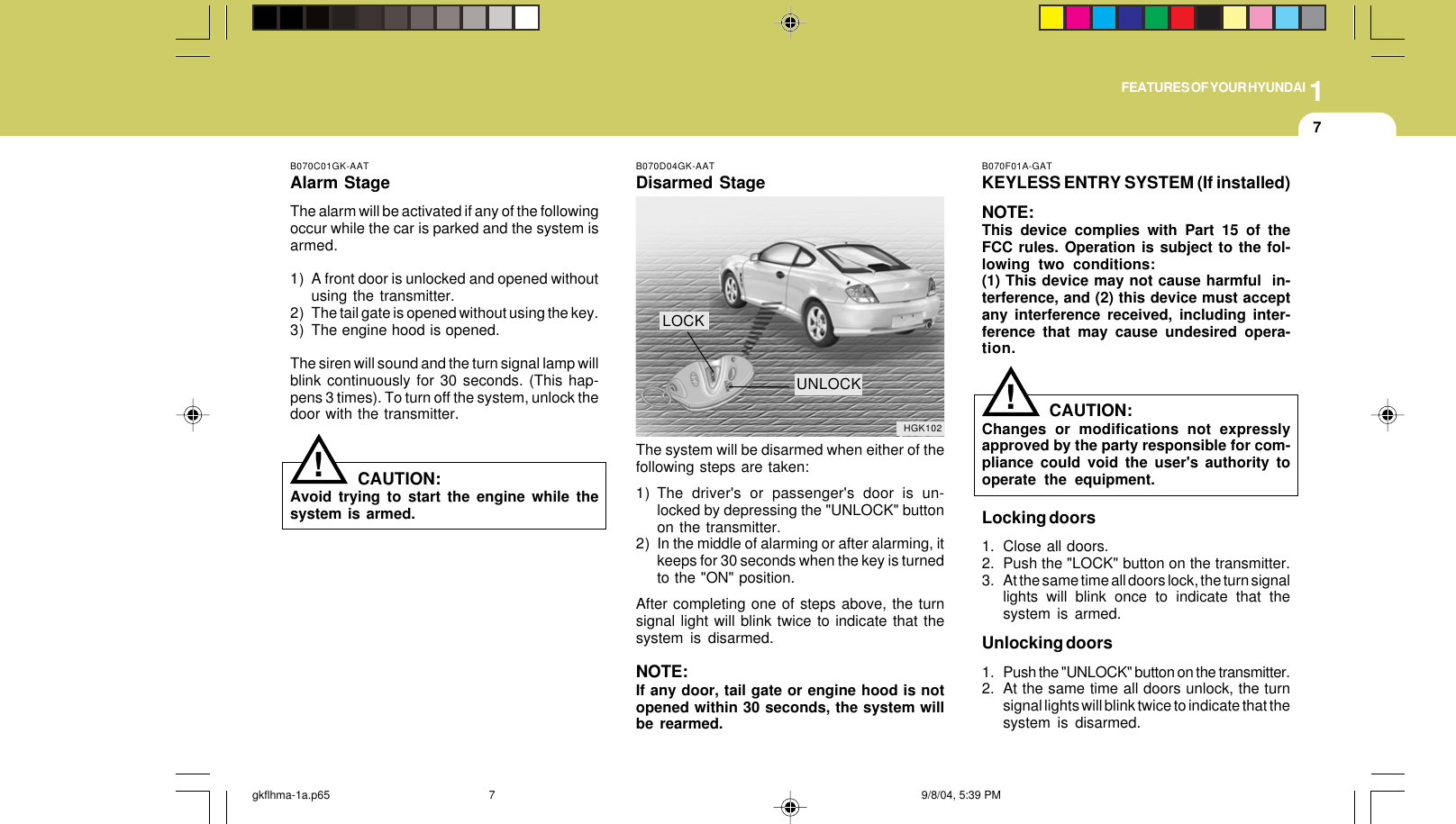 1FEATURES OF YOUR HYUNDAI7B070C01GK-AATAlarm StageThe alarm will be activated if any of the followingoccur while the car is parked and the system isarmed.1) A front door is unlocked and opened withoutusing the transmitter.2) The tail gate is opened without using the key.3) The engine hood is opened.The siren will sound and the turn signal lamp willblink continuously for 30 seconds. (This hap-pens 3 times). To turn off the system, unlock thedoor with the transmitter.CAUTION:Avoid trying to start the engine while thesystem is armed.!B070D04GK-AATDisarmed StageThe system will be disarmed when either of thefollowing steps are taken:1) The driver&apos;s or passenger&apos;s door is un-locked by depressing the &quot;UNLOCK&quot; buttonon the transmitter.2) In the middle of alarming or after alarming, itkeeps for 30 seconds when the key is turnedto the &quot;ON&quot; position.After completing one of steps above, the turnsignal light will blink twice to indicate that thesystem is disarmed.NOTE:If any door, tail gate or engine hood is notopened within 30 seconds, the system willbe rearmed.HGK102LOCKUNLOCKB070F01A-GATKEYLESS ENTRY SYSTEM (If installed)NOTE:This device complies with Part 15 of theFCC rules. Operation is subject to the fol-lowing two conditions:(1) This device may not cause harmful  in-terference, and (2) this device must acceptany interference received, including inter-ference that may cause undesired opera-tion.CAUTION:Changes or modifications not expresslyapproved by the party responsible for com-pliance could void the user&apos;s authority tooperate the equipment.Locking doors1. Close all doors.2. Push the &quot;LOCK&quot; button on the transmitter.3. At the same time all doors lock, the turn signallights will blink once to indicate that thesystem is armed.Unlocking doors1. Push the &quot;UNLOCK&quot; button on the transmitter.2. At the same time all doors unlock, the turnsignal lights will blink twice to indicate that thesystem is disarmed.!gkflhma-1a.p65 9/8/04, 5:39 PM7