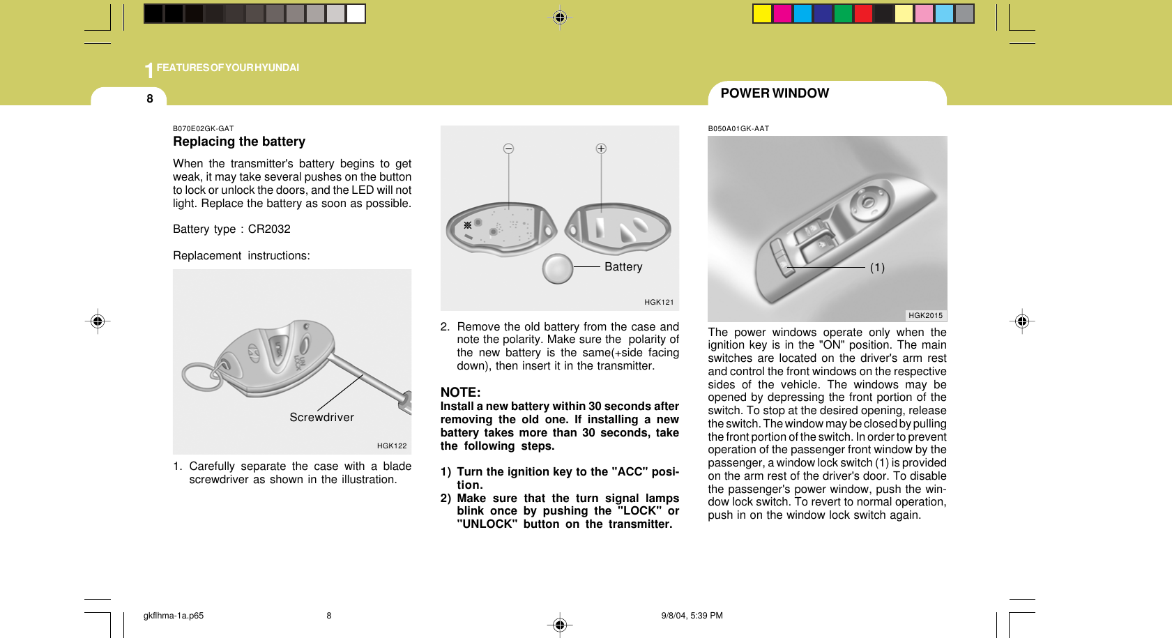 1FEATURES OF YOUR HYUNDAI8POWER WINDOWB050A01GK-AATThe power windows operate only when theignition key is in the &quot;ON&quot; position. The mainswitches are located on the driver&apos;s arm restand control the front windows on the respectivesides of the vehicle. The windows may beopened by depressing the front portion of theswitch. To stop at the desired opening, releasethe switch. The window may be closed by pullingthe front portion of the switch. In order to preventoperation of the passenger front window by thepassenger, a window lock switch (1) is providedon the arm rest of the driver&apos;s door. To disablethe passenger&apos;s power window, push the win-dow lock switch. To revert to normal operation,push in on the window lock switch again.HGK2015(1)B070E02GK-GATReplacing the batteryWhen the transmitter&apos;s battery begins to getweak, it may take several pushes on the buttonto lock or unlock the doors, and the LED will notlight. Replace the battery as soon as possible.Battery type : CR2032Replacement instructions:1. Carefully separate the case with a bladescrewdriver as shown in the illustration.HGK122Screwdriver2. Remove the old battery from the case andnote the polarity. Make sure the  polarity ofthe new battery is the same(+side facingdown), then insert it in the transmitter.NOTE:Install a new battery within 30 seconds afterremoving the old one. If installing a newbattery takes more than 30 seconds, takethe following steps.1) Turn the ignition key to the &quot;ACC&quot; posi-tion.2) Make sure that the turn signal lampsblink once by pushing the &quot;LOCK&quot; or&quot;UNLOCK&quot; button on the transmitter.HGK121Batterygkflhma-1a.p65 9/8/04, 5:39 PM8