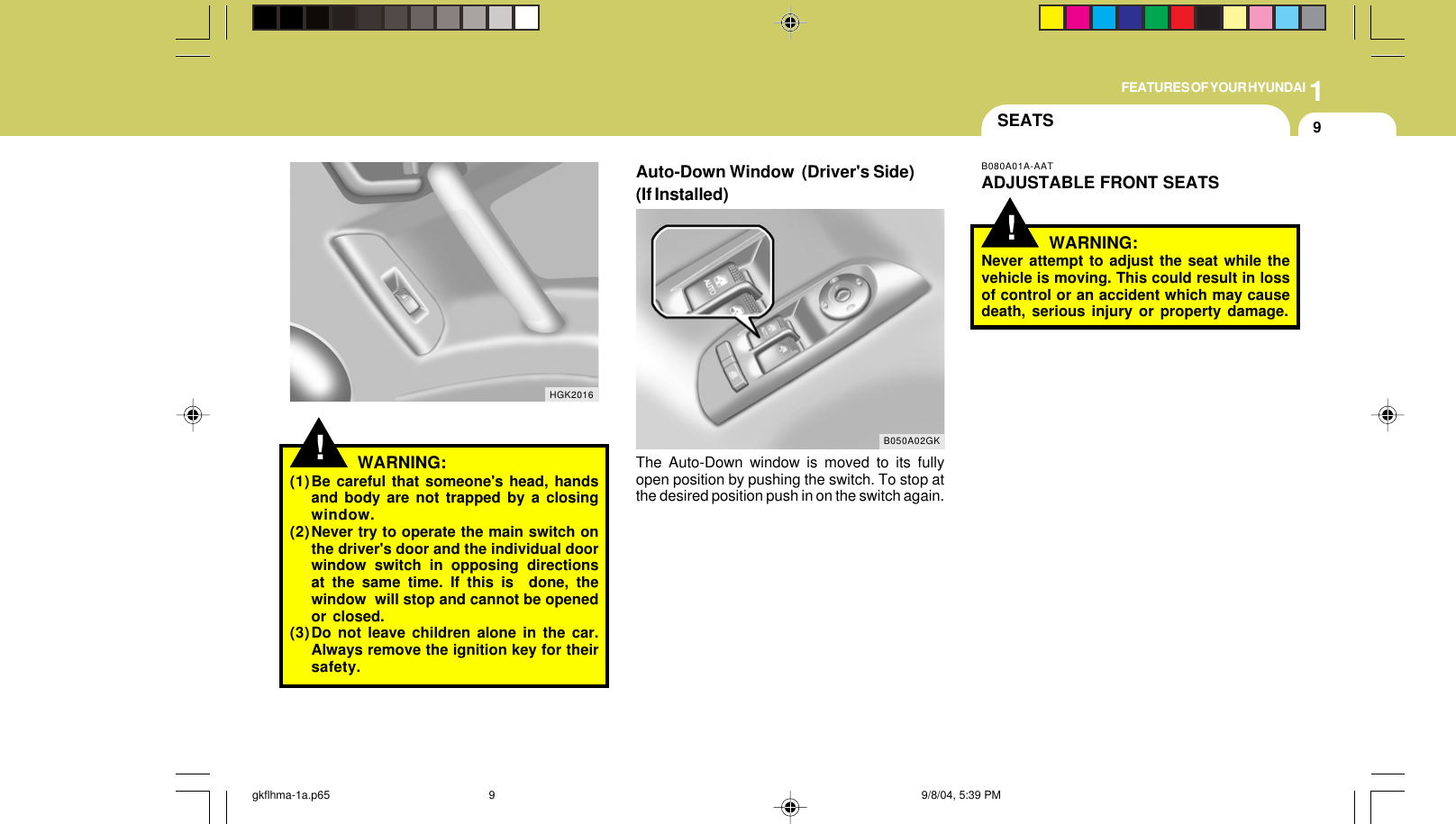 1FEATURES OF YOUR HYUNDAI9!HGK2016WARNING:(1)Be careful that someone&apos;s head, handsand body are not trapped by a closingwindow.(2)Never try to operate the main switch onthe driver&apos;s door and the individual doorwindow switch in opposing directionsat the same time. If this is  done, thewindow  will stop and cannot be openedor closed.(3)Do not leave children alone in the car.Always remove the ignition key for theirsafety.Auto-Down Window  (Driver&apos;s Side)(If Installed)The Auto-Down window is moved to its fullyopen position by pushing the switch. To stop atthe desired position push in on the switch again.B050A02GK!SEATSB080A01A-AATADJUSTABLE FRONT SEATSWARNING:Never attempt to adjust the seat while thevehicle is moving. This could result in lossof control or an accident which may causedeath, serious injury or property damage.gkflhma-1a.p65 9/8/04, 5:39 PM9