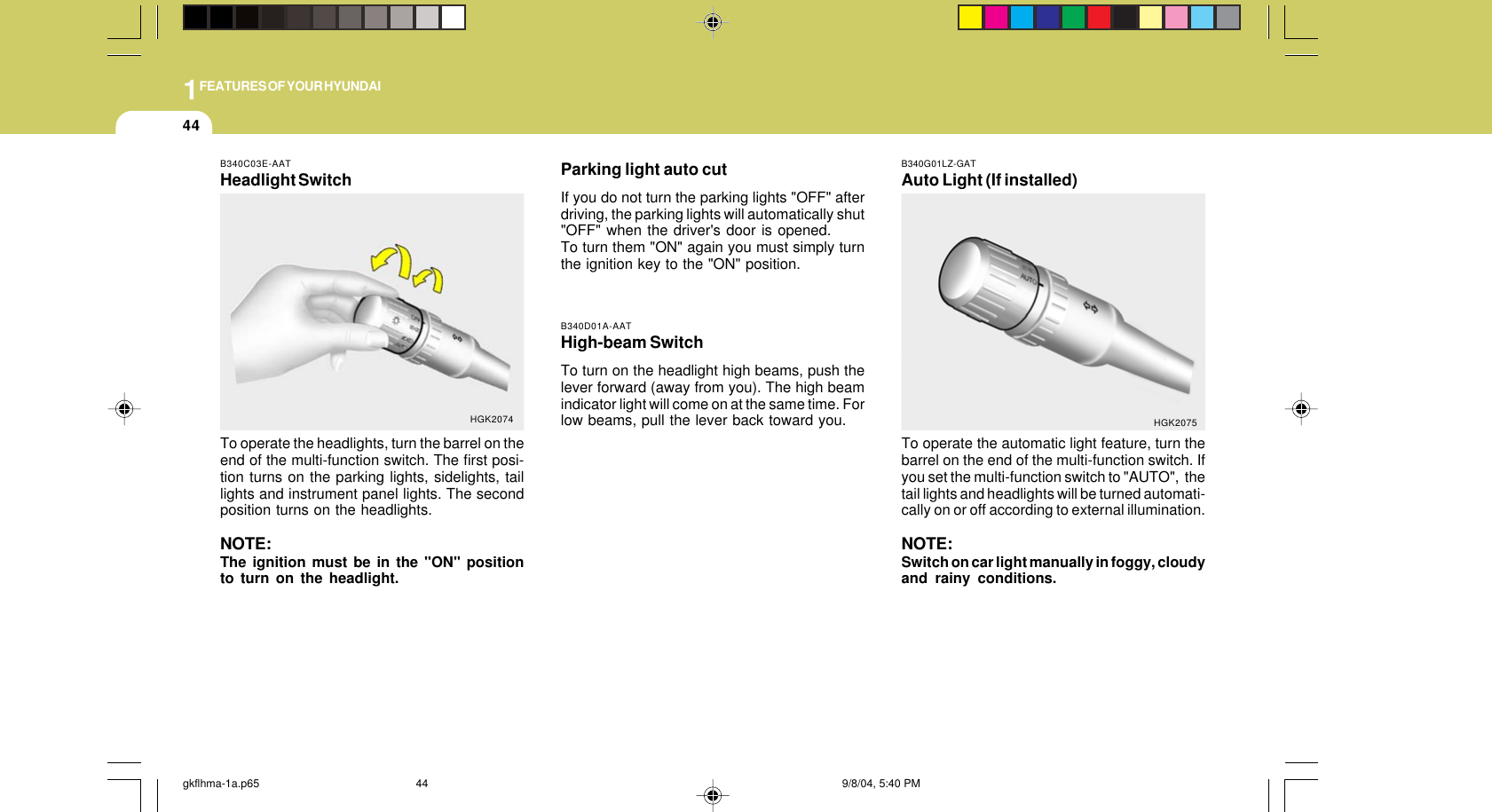 1FEATURES OF YOUR HYUNDAI44Parking light auto cutIf you do not turn the parking lights &quot;OFF&quot; afterdriving, the parking lights will automatically shut&quot;OFF&quot; when the driver&apos;s door is opened.To turn them &quot;ON&quot; again you must simply turnthe ignition key to the &quot;ON&quot; position.B340D01A-AATHigh-beam SwitchTo turn on the headlight high beams, push thelever forward (away from you). The high beamindicator light will come on at the same time. Forlow beams, pull the lever back toward you.B340G01LZ-GATAuto Light (If installed)To operate the automatic light feature, turn thebarrel on the end of the multi-function switch. Ifyou set the multi-function switch to &quot;AUTO&quot;,  thetail lights and headlights will be turned automati-cally on or off according to external illumination.NOTE:Switch on car light manually in foggy, cloudyand rainy conditions.HGK2075B340C03E-AATHeadlight SwitchTo operate the headlights, turn the barrel on theend of the multi-function switch. The first posi-tion turns on the parking lights, sidelights, taillights and instrument panel lights. The secondposition turns on the headlights.NOTE:The ignition must be in the &quot;ON&quot; positionto turn on the headlight.HGK2074gkflhma-1a.p65 9/8/04, 5:40 PM44