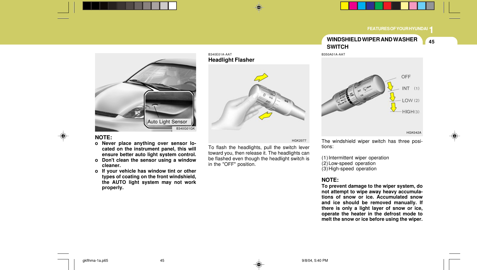 1FEATURES OF YOUR HYUNDAI45B340E01A-AATHeadlight FlasherTo flash the headlights, pull the switch levertoward you, then release it. The headlights canbe flashed even though the headlight switch isin the &quot;OFF&quot; position.HGK2077NOTE:o Never place anything over sensor lo-cated on the instrument panel, this willensure better auto light system control.o Don&apos;t clean the sensor using a windowcleaner.o If your vehicle has window tint or othertypes of coating on the front windshield,the AUTO light system may not workproperly.B340G01GKAuto Light SensorWINDSHIELD WIPER AND WASHERSWITCHB350A01A-AATThe windshield wiper switch has three posi-tions:(1)Intermittent wiper operation(2)Low-speed operation(3)High-speed operationNOTE:To prevent damage to the wiper system, donot attempt to wipe away heavy accumula-tions of snow or ice. Accumulated snowand ice should be removed manually. Ifthere is only a light layer of snow or ice,operate the heater in the defrost mode tomelt the snow or ice before using the wiper.HGK042Agkflhma-1a.p65 9/8/04, 5:40 PM45