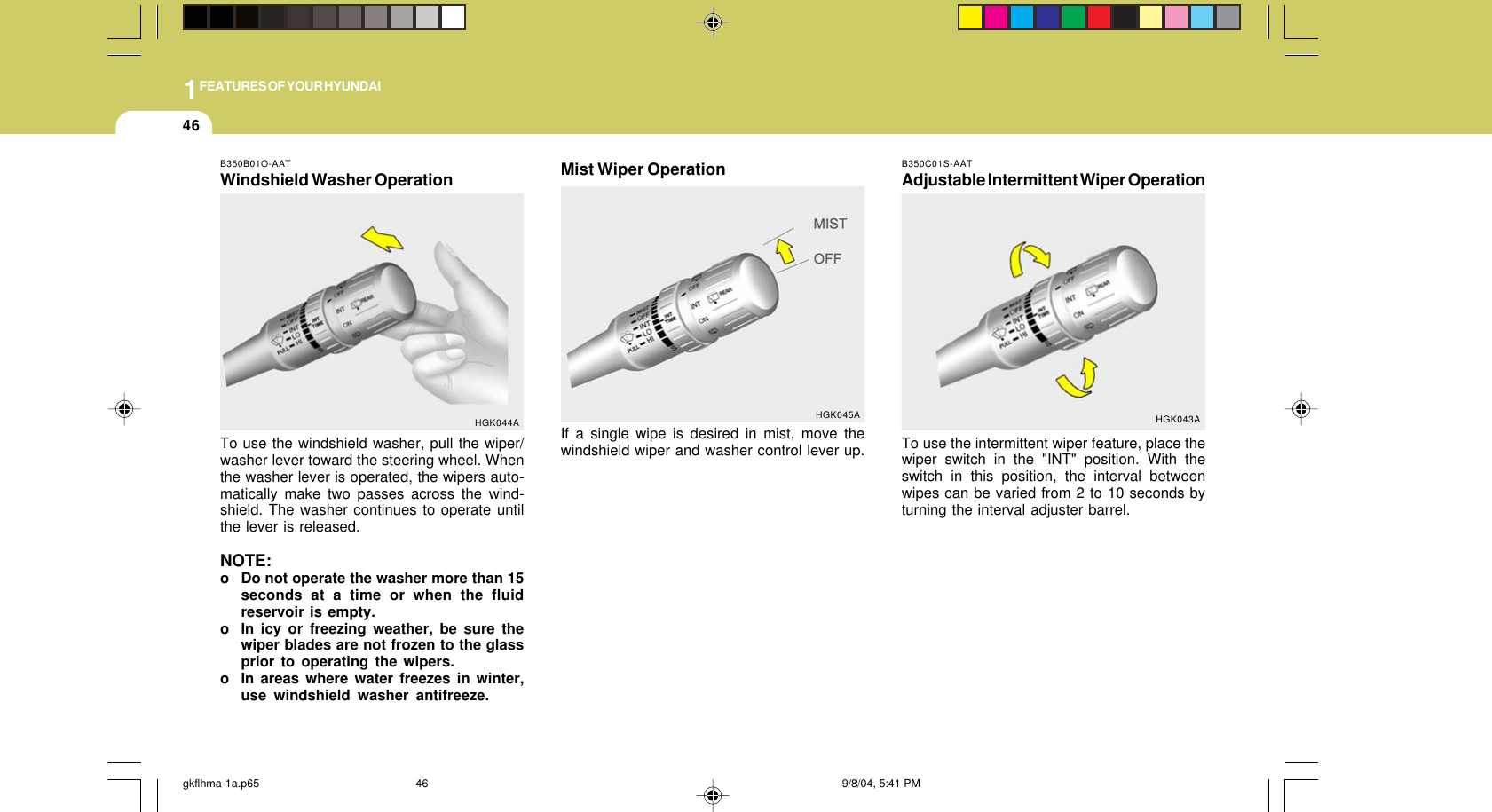 1FEATURES OF YOUR HYUNDAI46B350B01O-AATWindshield Washer OperationTo use the windshield washer, pull the wiper/washer lever toward the steering wheel. Whenthe washer lever is operated, the wipers auto-matically make two passes across the wind-shield. The washer continues to operate untilthe lever is released.NOTE:o Do not operate the washer more than 15seconds at a time or when the fluidreservoir is empty.o In icy or freezing weather, be sure thewiper blades are not frozen to the glassprior to operating the wipers.o In areas where water freezes in winter,use windshield washer antifreeze.HGK044AB350C01S-AATAdjustable Intermittent Wiper OperationTo use the intermittent wiper feature, place thewiper switch in the &quot;INT&quot; position. With theswitch in this position, the interval betweenwipes can be varied from 2 to 10 seconds byturning the interval adjuster barrel.HGK043AHGK045AMist Wiper OperationIf a single wipe is desired in mist, move thewindshield wiper and washer control lever up.gkflhma-1a.p65 9/8/04, 5:41 PM46