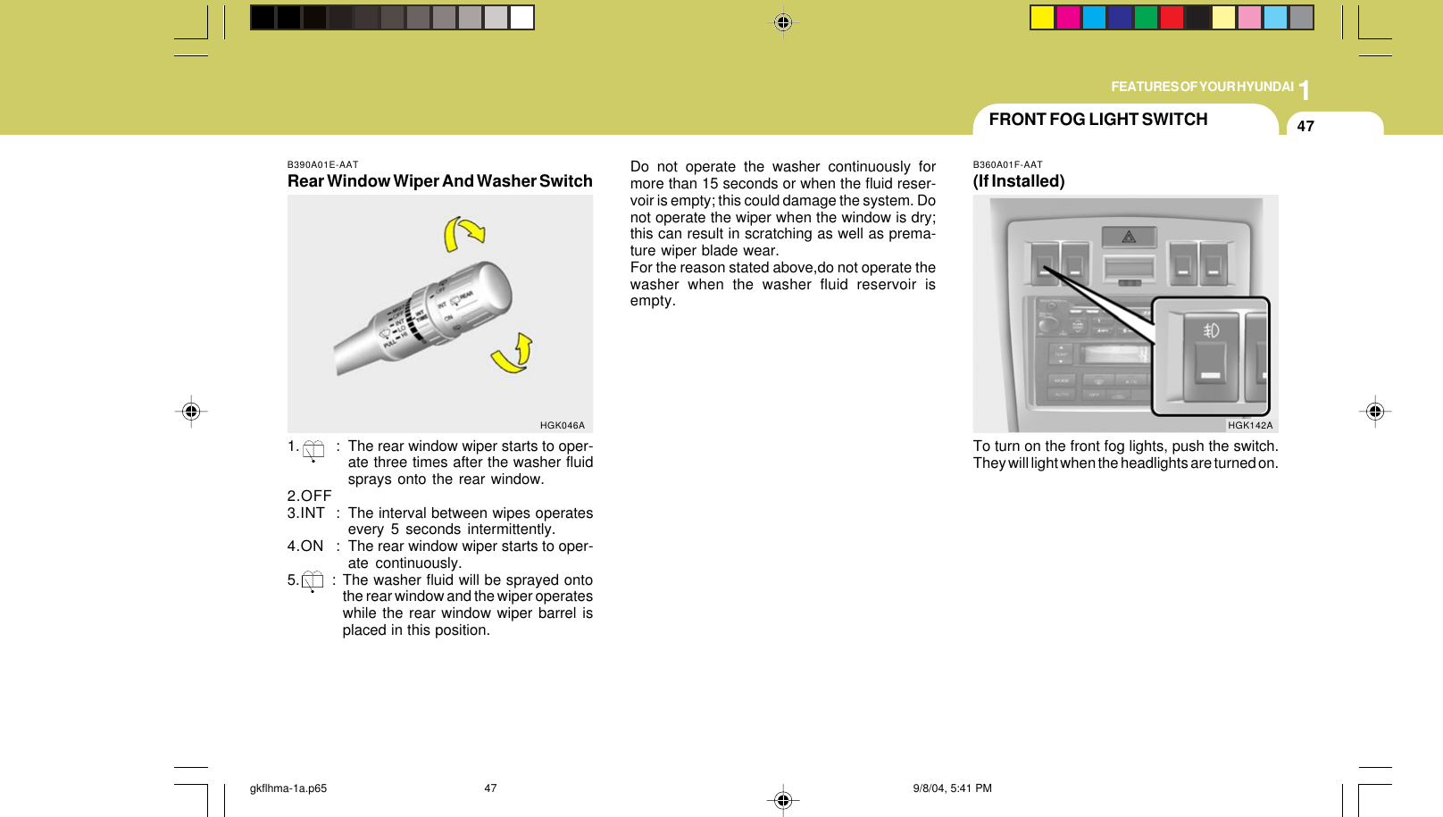 1FEATURES OF YOUR HYUNDAI47B390A01E-AATRear Window Wiper And Washer Switch1. : The rear window wiper starts to oper-ate three times after the washer fluidsprays onto the rear window.2.OFF3.INT : The interval between wipes operatesevery 5 seconds intermittently.4.ON : The rear window wiper starts to oper-ate continuously.5. : The washer fluid will be sprayed ontothe rear window and the wiper operateswhile the rear window wiper barrel isplaced in this position.HGK046ADo not operate the washer continuously formore than 15 seconds or when the fluid reser-voir is empty; this could damage the system. Donot operate the wiper when the window is dry;this can result in scratching as well as prema-ture wiper blade wear.For the reason stated above,do not operate thewasher when the washer fluid reservoir isempty.FRONT FOG LIGHT SWITCHB360A01F-AAT(If Installed)To turn on the front fog lights, push the switch.They will light when the headlights are turned on.HGK142Agkflhma-1a.p65 9/8/04, 5:41 PM47