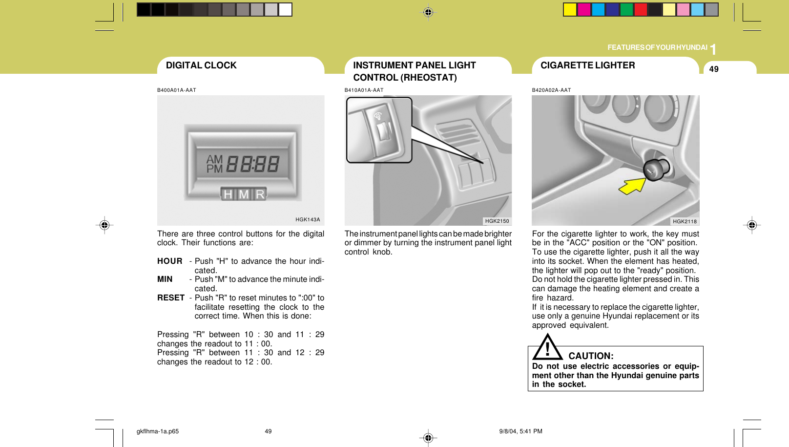 1FEATURES OF YOUR HYUNDAI49CIGARETTE LIGHTERINSTRUMENT PANEL LIGHTCONTROL (RHEOSTAT)B410A01A-AATThe instrument panel lights can be made brighteror dimmer by turning the instrument panel lightcontrol knob.HGK2150B420A02A-AATFor the cigarette lighter to work, the key mustbe in the &quot;ACC&quot; position or the &quot;ON&quot; position.To use the cigarette lighter, push it all the wayinto its socket. When the element has heated,the lighter will pop out to the &quot;ready&quot; position.Do not hold the cigarette lighter pressed in. Thiscan damage the heating element and create afire hazard.If  it is necessary to replace the cigarette lighter,use only a genuine Hyundai replacement or itsapproved equivalent.HGK2118DIGITAL CLOCKB400A01A-AATThere are three control buttons for the digitalclock. Their functions are:HOUR - Push &quot;H&quot; to advance the hour indi-cated.MIN - Push &quot;M&quot; to advance the minute indi-cated.RESET - Push &quot;R&quot; to reset minutes to &quot;:00&quot; tofacilitate resetting the clock to thecorrect time. When this is done:Pressing &quot;R&quot; between 10 : 30 and 11 : 29changes the readout to 11 : 00.Pressing &quot;R&quot; between 11 : 30 and 12 : 29changes the readout to 12 : 00.HGK143A!CAUTION:Do not use electric accessories or equip-ment other than the Hyundai genuine partsin the socket.gkflhma-1a.p65 9/8/04, 5:41 PM49