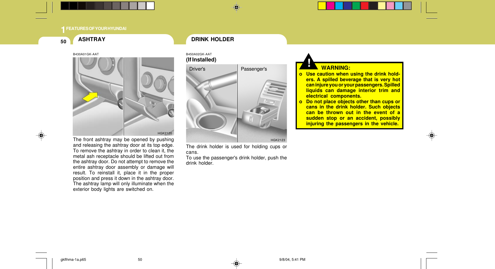 1FEATURES OF YOUR HYUNDAI50 DRINK HOLDER!B450A02GK-AAT(If Installed)The drink holder is used for holding cups orcans.To use the passenger&apos;s drink holder, push thedrink holder.HGK2123WARNING:o Use caution when using the drink hold-ers. A spilled beverage that is very hotcan injure you or your passengers. Spilledliquids can damage interior trim andelectrical components.o Do not place objects other than cups orcans in the drink holder. Such objectscan be thrown out in the event of asudden stop or an accident, possiblyinjuring the passengers in the vehicle.ASHTRAYB430A01GK-AATThe front ashtray may be opened by pushingand releasing the ashtray door at its top edge.To remove the ashtray in order to clean it, themetal ash receptacle should be lifted out fromthe ashtray door. Do not attempt to remove theentire ashtray door assembly or damage willresult. To reinstall it, place it in the properposition and press it down in the ashtray door.The ashtray lamp will only illuminate when theexterior body lights are switched on.HGK2120Driver&apos;s Passenger&apos;sgkflhma-1a.p65 9/8/04, 5:41 PM50
