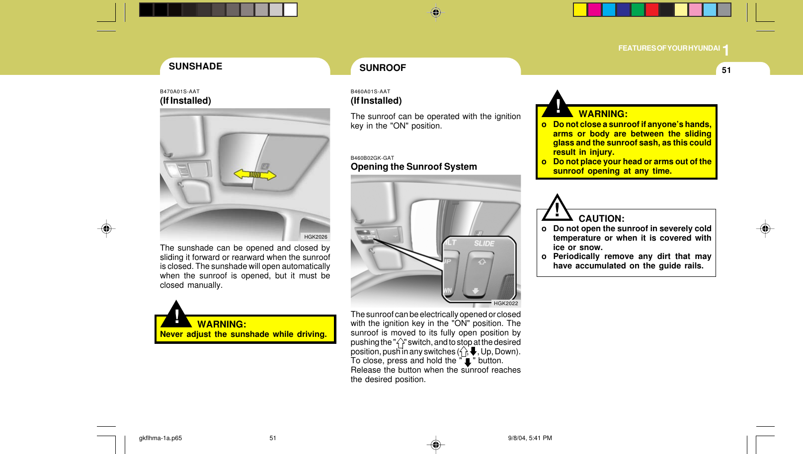 1FEATURES OF YOUR HYUNDAI51!WARNING:o Do not close a sunroof if anyone’s hands,arms or body are between the slidingglass and the sunroof sash, as this couldresult in injury.o Do not place your head or arms out of thesunroof opening at any time.CAUTION:o Do not open the sunroof in severely coldtemperature or when it is covered withice or snow.o Periodically remove any dirt that mayhave accumulated on the guide rails.!SUNROOFB460A01S-AAT(If Installed)The sunroof can be operated with the ignitionkey in the &quot;ON&quot; position.!SUNSHADEB470A01S-AAT(If Installed)The sunshade can be opened and closed bysliding it forward or rearward when the sunroofis closed. The sunshade will open automaticallywhen the sunroof is opened, but it must beclosed manually.HGK2026WARNING:Never adjust the sunshade while driving.B460B02GK-GATOpening the Sunroof SystemThe sunroof can be electrically opened or closedwith the ignition key in the &quot;ON&quot; position. Thesunroof is moved to its fully open position bypushing the &quot;       &quot; switch, and to stop at the desiredposition, push in any switches (      ,       , Up, Down).To close, press and hold the &quot;    &quot; button.Release the button when the sunroof reachesthe desired position.HGK2022gkflhma-1a.p65 9/8/04, 5:41 PM51