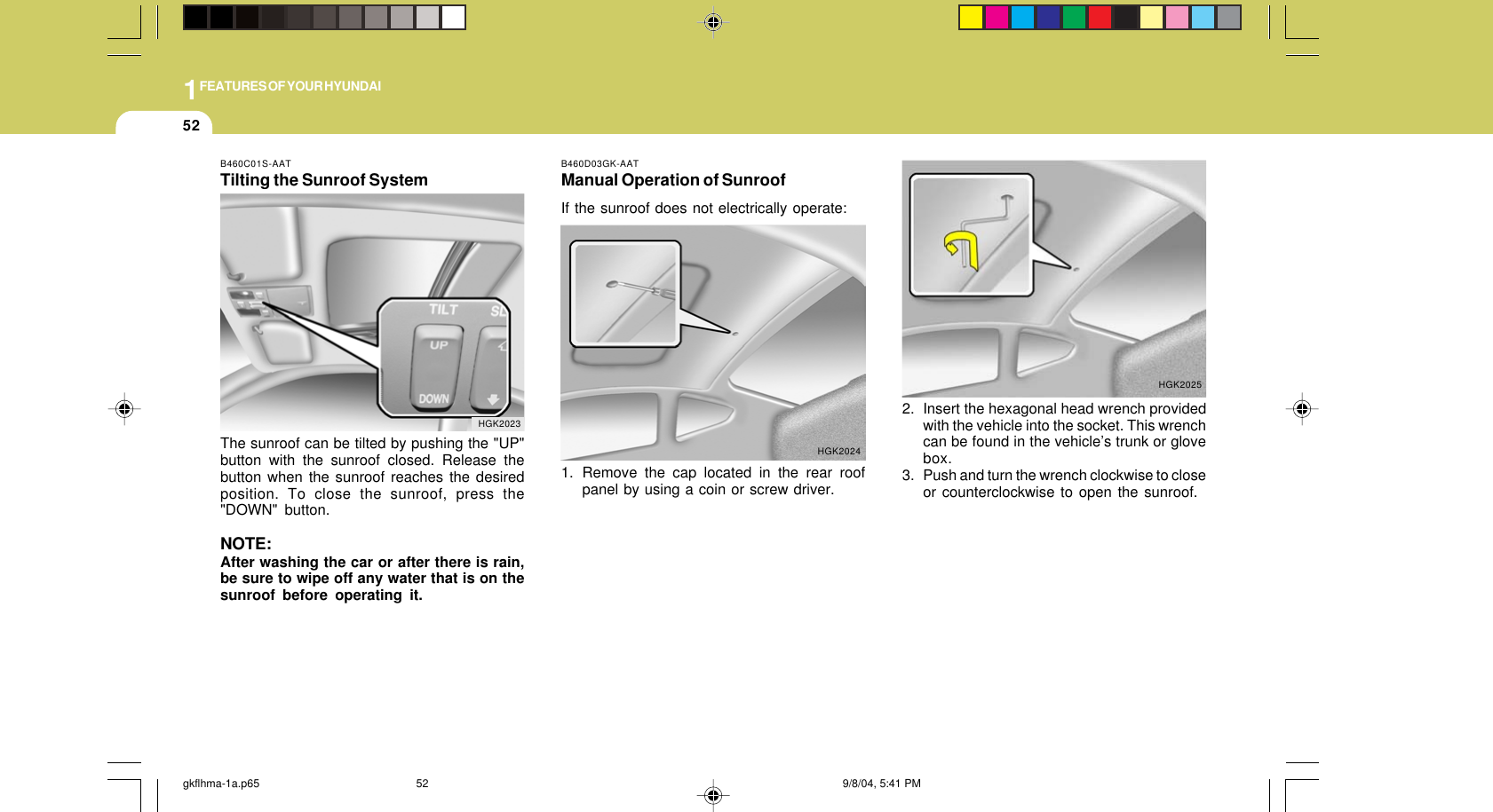 1FEATURES OF YOUR HYUNDAI522. Insert the hexagonal head wrench providedwith the vehicle into the socket. This wrenchcan be found in the vehicle’s trunk or glovebox.3. Push and turn the wrench clockwise to closeor counterclockwise to open the sunroof.HGK2025B460C01S-AATTilting the Sunroof SystemThe sunroof can be tilted by pushing the &quot;UP&quot;button with the sunroof closed. Release thebutton when the sunroof reaches the desiredposition. To close the sunroof, press the&quot;DOWN&quot; button.NOTE:After washing the car or after there is rain,be sure to wipe off any water that is on thesunroof before operating it.HGK2023B460D03GK-AATManual Operation of SunroofIf the sunroof does not electrically operate:1. Remove the cap located in the rear roofpanel by using a coin or screw driver.HGK2024gkflhma-1a.p65 9/8/04, 5:41 PM52