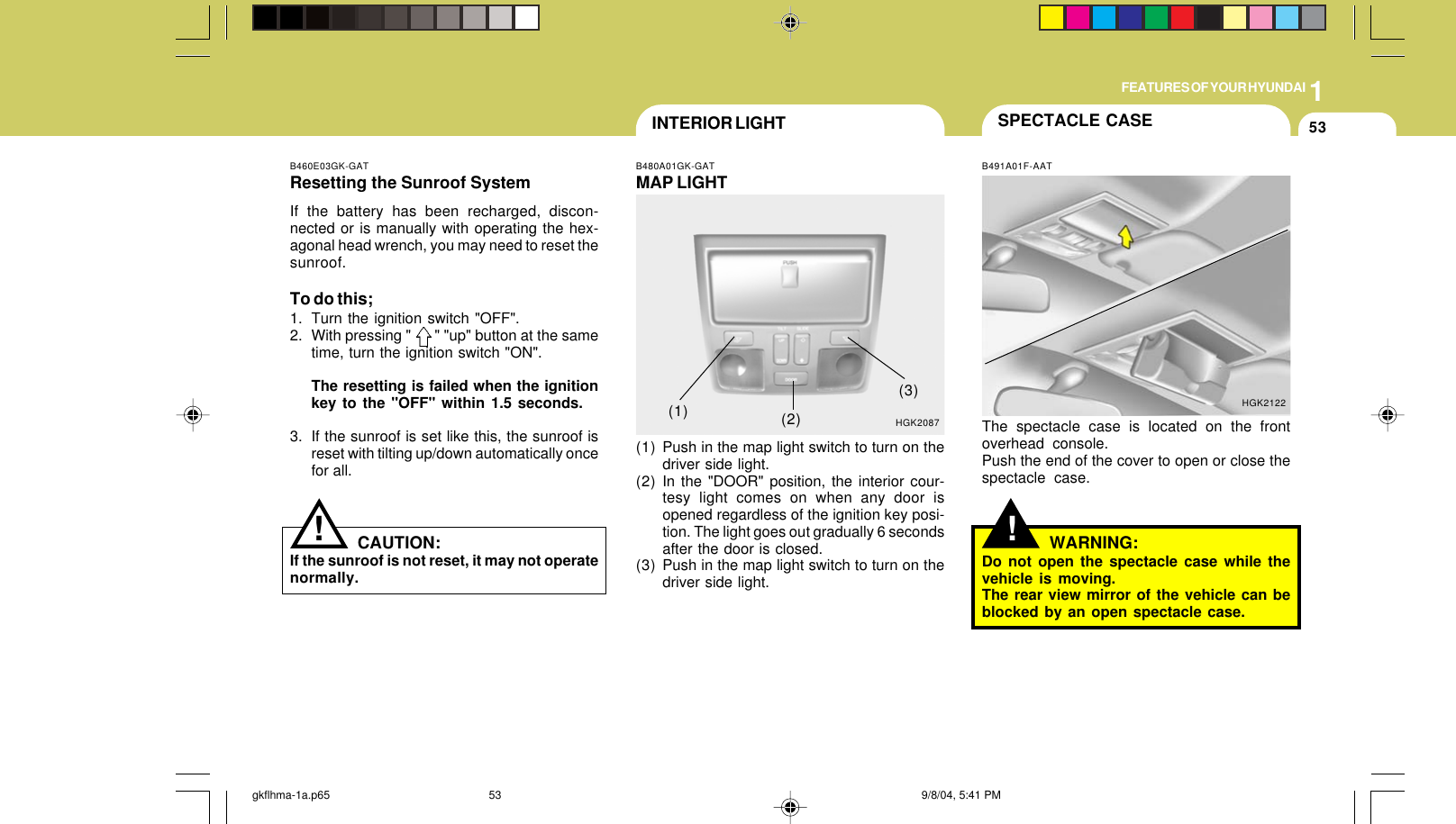 1FEATURES OF YOUR HYUNDAI53HGK2087B460E03GK-GATResetting the Sunroof SystemIf the battery has been recharged, discon-nected or is manually with operating the hex-agonal head wrench, you may need to reset thesunroof.To do this;1. Turn the ignition switch &quot;OFF&quot;.2. With pressing &quot;      &quot; &quot;up&quot; button at the sametime, turn the ignition switch &quot;ON&quot;.The resetting is failed when the ignitionkey to the &quot;OFF&quot; within 1.5 seconds.3. If the sunroof is set like this, the sunroof isreset with tilting up/down automatically oncefor all.CAUTION:If the sunroof is not reset, it may not operatenormally.!INTERIOR LIGHTB480A01GK-GATMAP LIGHT(1) Push in the map light switch to turn on thedriver side light.(2) In the &quot;DOOR&quot; position, the interior cour-tesy light comes on when any door isopened regardless of the ignition key posi-tion. The light goes out gradually 6 secondsafter the door is closed.(3) Push in the map light switch to turn on thedriver side light.(1) (2)(3)SPECTACLE CASE!B491A01F-AATThe spectacle case is located on the frontoverhead console.Push the end of the cover to open or close thespectacle case.HGK2122WARNING:Do not open the spectacle case while thevehicle is moving.The rear view mirror of the vehicle can beblocked by an open spectacle case.gkflhma-1a.p65 9/8/04, 5:41 PM53