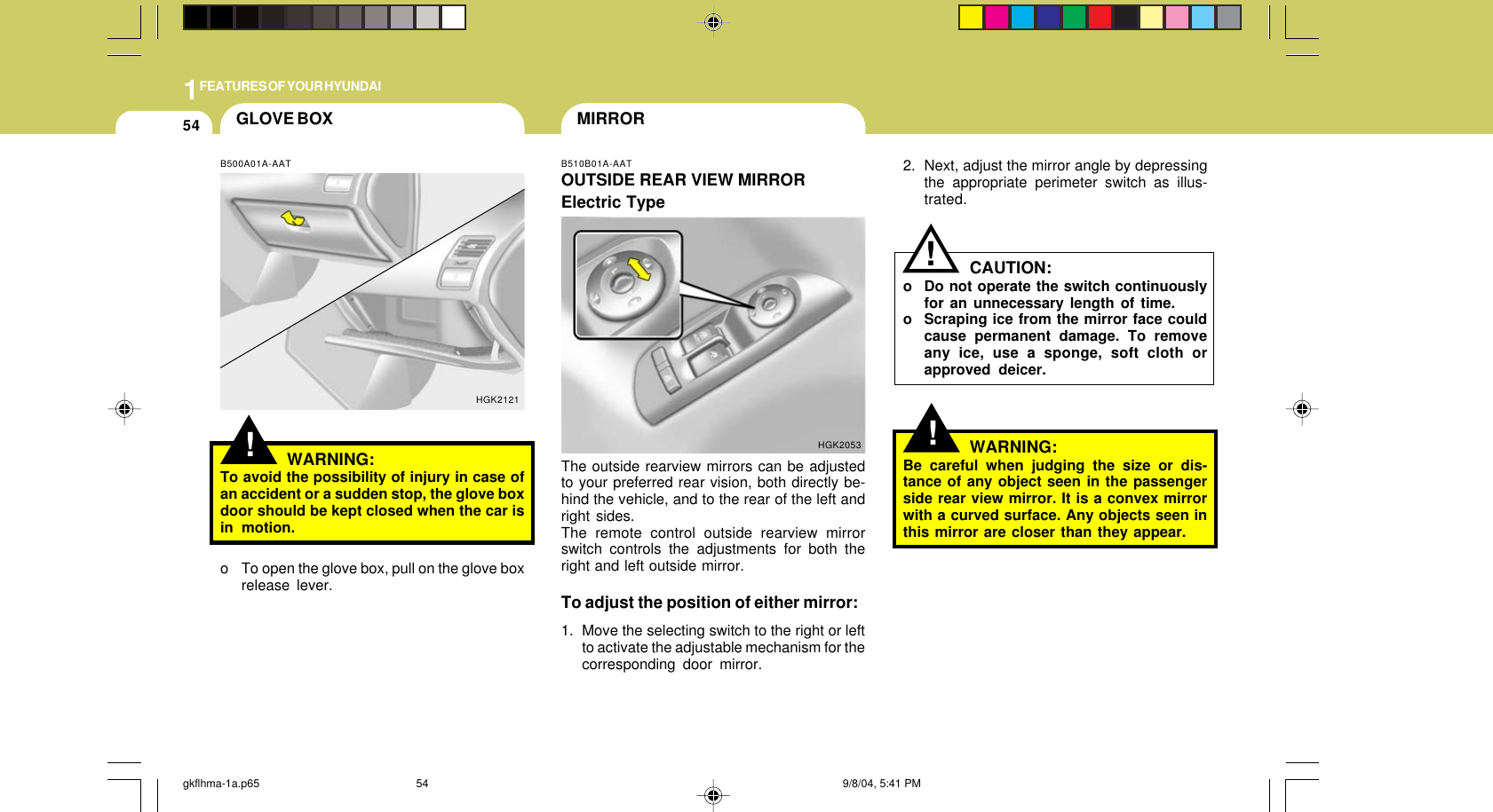 1FEATURES OF YOUR HYUNDAI54!2. Next, adjust the mirror angle by depressingthe appropriate perimeter switch as illus-trated.CAUTION:o Do not operate the switch continuouslyfor an unnecessary length of time.o Scraping ice from the mirror face couldcause permanent damage. To removeany ice, use a sponge, soft cloth orapproved deicer.WARNING:Be careful when judging the size or dis-tance of any object seen in the passengerside rear view mirror. It is a convex mirrorwith a curved surface. Any objects seen inthis mirror are closer than they appear.!GLOVE BOX MIRRORB510B01A-AATOUTSIDE REAR VIEW MIRRORElectric TypeHGK2053The outside rearview mirrors can be adjustedto your preferred rear vision, both directly be-hind the vehicle, and to the rear of the left andright sides.The remote control outside rearview mirrorswitch controls the adjustments for both theright and left outside mirror.To adjust the position of either mirror:1. Move the selecting switch to the right or leftto activate the adjustable mechanism for thecorresponding door mirror.!B500A01A-AATWARNING:To avoid the possibility of injury in case ofan accident or a sudden stop, the glove boxdoor should be kept closed when the car isin motion.HGK2121o To open the glove box, pull on the glove boxrelease lever.gkflhma-1a.p65 9/8/04, 5:41 PM54