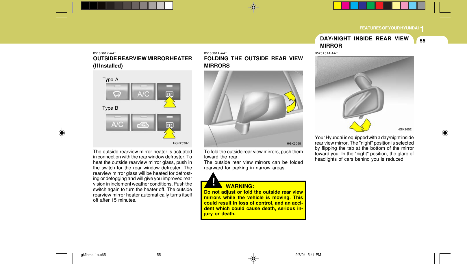 1FEATURES OF YOUR HYUNDAI55DAY/NIGHT INSIDE REAR VIEWMIRRORB510D01Y-AATOUTSIDE REARVIEW MIRROR HEATER(If Installed)The outside rearview mirror heater is actuatedin connection with the rear window defroster. Toheat the outside rearview mirror glass, push inthe switch for the rear window defroster. Therearview mirror glass will be heated for defrost-ing or defogging and will give you improved rearvision in inclement weather conditions. Push theswitch again to turn the heater off. The outsiderearview mirror heater automatically turns itselfoff after 15 minutes.HGK2090-1Type AType B!B510C01A-AATFOLDING THE OUTSIDE REAR VIEWMIRRORSTo fold the outside rear view mirrors, push themtoward the rear.The outside rear view mirrors can be foldedrearward for parking in narrow areas.HGK2055WARNING:Do not adjust or fold the outside rear viewmirrors while the vehicle is moving. Thiscould result in loss of control, and an acci-dent which could cause death, serious in-jury or death.B520A01A-AATYour Hyundai is equipped with a day/night insiderear view mirror. The &quot;night&quot; position is selectedby flipping the tab at the bottom of the mirrortoward you. In the &quot;night&quot; position, the glare ofheadlights of cars behind you is reduced.HGK2052gkflhma-1a.p65 9/8/04, 5:41 PM55