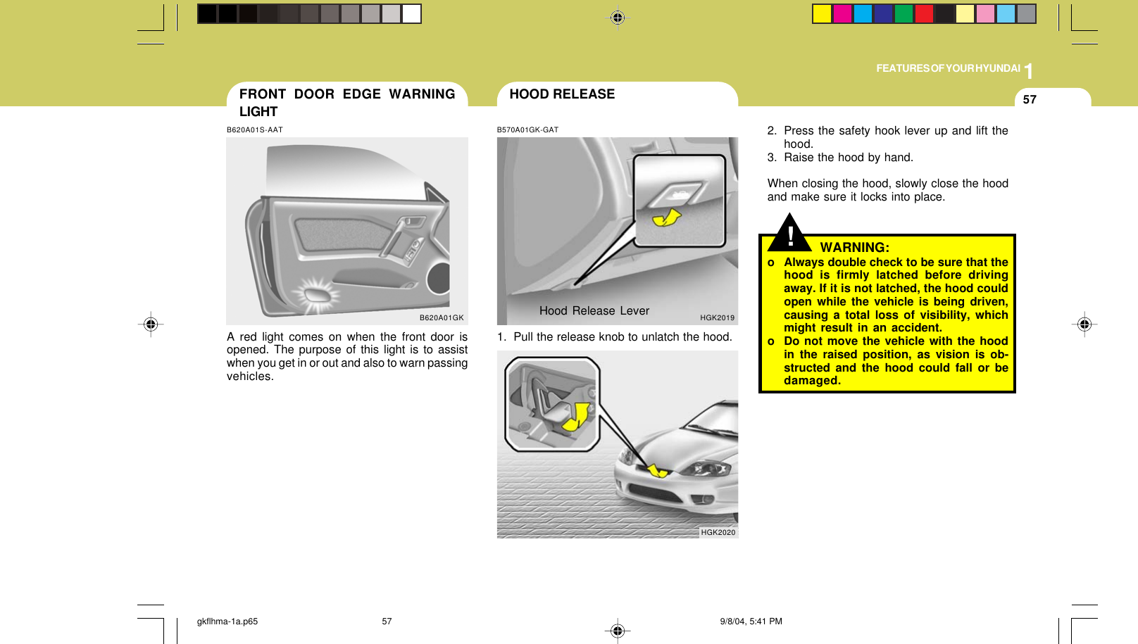 1FEATURES OF YOUR HYUNDAI57FRONT DOOR EDGE WARNINGLIGHTB620A01S-AATA red light comes on when the front door isopened. The purpose of this light is to assistwhen you get in or out and also to warn passingvehicles.B620A01GK!HOOD RELEASEB570A01GK-GAT1. Pull the release knob to unlatch the hood.HGK20192. Press the safety hook lever up and lift thehood.3. Raise the hood by hand.When closing the hood, slowly close the hoodand make sure it locks into place.HGK2020WARNING:o Always double check to be sure that thehood is firmly latched before drivingaway. If it is not latched, the hood couldopen while the vehicle is being driven,causing a total loss of visibility, whichmight result in an accident.o Do not move the vehicle with the hoodin the raised position, as vision is ob-structed and the hood could fall or bedamaged.Hood Release Levergkflhma-1a.p65 9/8/04, 5:41 PM57