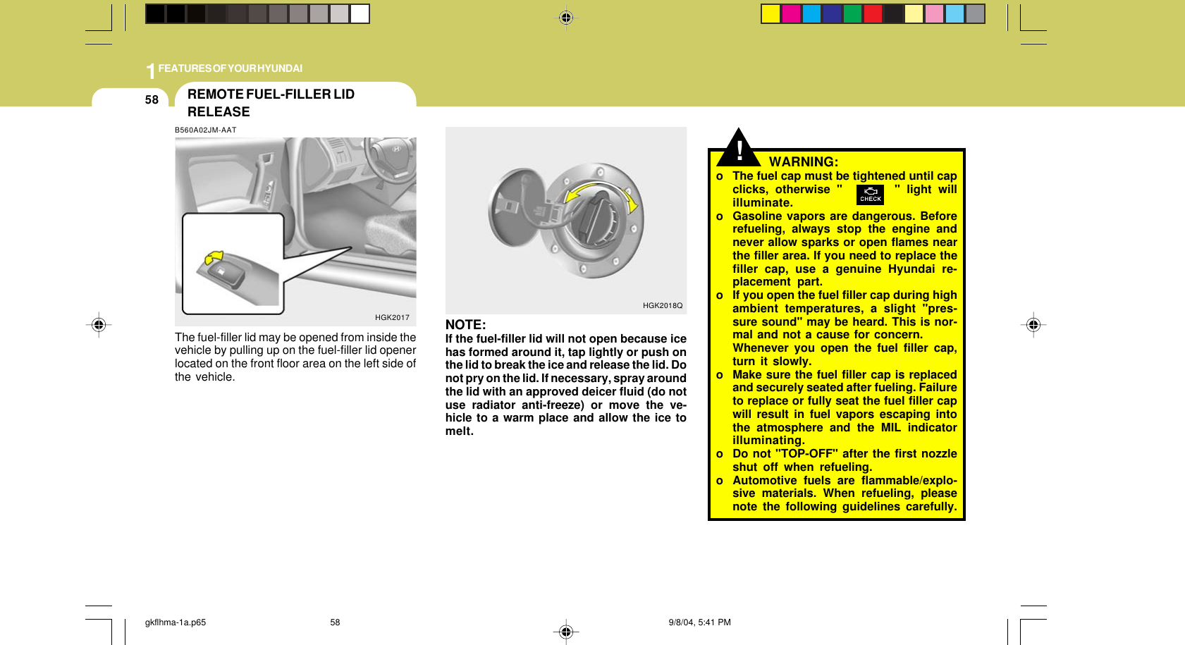 1FEATURES OF YOUR HYUNDAI58WARNING:o The fuel cap must be tightened until capclicks, otherwise &quot;        &quot; light willilluminate.o Gasoline vapors are dangerous. Beforerefueling, always stop the engine andnever allow sparks or open flames nearthe filler area. If you need to replace thefiller cap, use a genuine Hyundai re-placement part.o If you open the fuel filler cap during highambient temperatures, a slight &quot;pres-sure sound&quot; may be heard. This is nor-mal and not a cause for concern.Whenever you open the fuel filler cap,turn it slowly.o Make sure the fuel filler cap is replacedand securely seated after fueling. Failureto replace or fully seat the fuel filler capwill result in fuel vapors escaping intothe atmosphere and the MIL indicatorilluminating.o Do not &quot;TOP-OFF&quot; after the first nozzleshut off when refueling.o Automotive fuels are flammable/explo-sive materials. When refueling, pleasenote the following guidelines carefully.!NOTE:If the fuel-filler lid will not open because icehas formed around it, tap lightly or push onthe lid to break the ice and release the lid. Donot pry on the lid. If necessary, spray aroundthe lid with an approved deicer fluid (do notuse radiator anti-freeze) or move the ve-hicle to a warm place and allow the ice tomelt.HGK2018QREMOTE FUEL-FILLER LIDRELEASEB560A02JM-AATThe fuel-filler lid may be opened from inside thevehicle by pulling up on the fuel-filler lid openerlocated on the front floor area on the left side ofthe vehicle.HGK2017gkflhma-1a.p65 9/8/04, 5:41 PM58