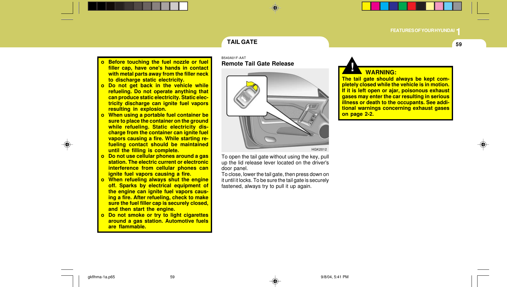 1FEATURES OF YOUR HYUNDAI59o Before touching the fuel nozzle or fuelfiller cap, have one&apos;s hands in contactwith metal parts away from the filler neckto discharge static electricity.o Do not get back in the vehicle whilerefueling. Do not operate anything thatcan produce static electricity. Static elec-tricity discharge can ignite fuel vaporsresulting in explosion.o When using a portable fuel container besure to place the container on the groundwhile refueling. Static electricity dis-charge from the container can ignite fuelvapors causing a fire. While starting re-fueling contact should be maintaineduntil the filling is complete.o Do not use cellular phones around a gasstation. The electric current or electronicinterference from cellular phones canignite fuel vapors causing a fire.o When refueling always shut the engineoff. Sparks by electrical equipment ofthe engine can ignite fuel vapors caus-ing a fire. After refueling, check to makesure the fuel filler cap is securely closed,and then start the engine.o Do not smoke or try to light cigarettesaround a gas station. Automotive fuelsare flammable.!TAIL GATEB540A01F-AATRemote Tail Gate ReleaseTo open the tail gate without using the key, pullup the lid release lever located on the driver&apos;sdoor panel.To close, lower the tail gate, then press down onit until it locks. To be sure the tail gate is securelyfastened, always try to pull it up again.HGK2012WARNING:The tail gate should always be kept com-pletely closed while the vehicle is in motion.If it is left open or ajar, poisonous exhaustgases may enter the car resulting in seriousillness or death to the occupants. See addi-tional warnings concerning exhaust gaseson page 2-2.gkflhma-1a.p65 9/8/04, 5:41 PM59