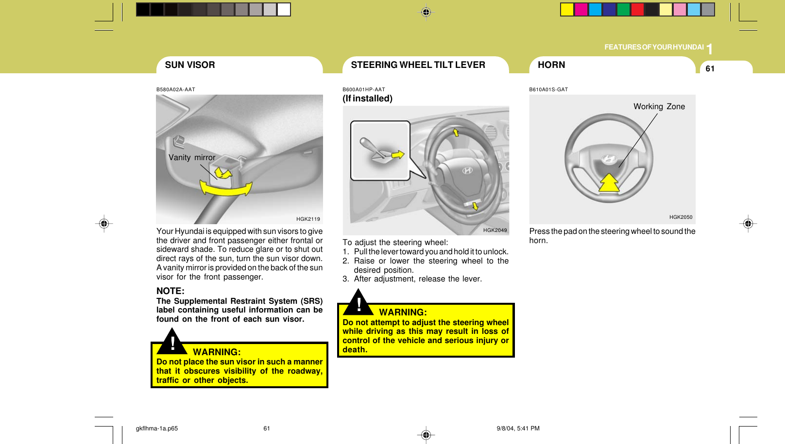 1FEATURES OF YOUR HYUNDAI61!STEERING WHEEL TILT LEVERB600A01HP-AAT(If installed)To adjust the steering wheel:1. Pull the lever toward you and hold it to unlock.2. Raise or lower the steering wheel to thedesired position.3. After adjustment, release the lever.WARNING:Do not attempt to adjust the steering wheelwhile driving as this may result in loss ofcontrol of the vehicle and serious injury ordeath.HGK2049!B580A02A-AATYour Hyundai is equipped with sun visors to givethe driver and front passenger either frontal orsideward shade. To reduce glare or to shut outdirect rays of the sun, turn the sun visor down.A vanity mirror is provided on the back of the sunvisor for the front passenger.NOTE:The Supplemental Restraint System (SRS)label containing useful information can befound on the front of each sun visor.Vanity mirrorHGK2119SUN VISORWARNING:Do not place the sun visor in such a mannerthat it obscures visibility of the roadway,traffic or other objects.HORNWorking ZoneB610A01S-GATPress the pad on the steering wheel to sound thehorn.HGK2050gkflhma-1a.p65 9/8/04, 5:41 PM61