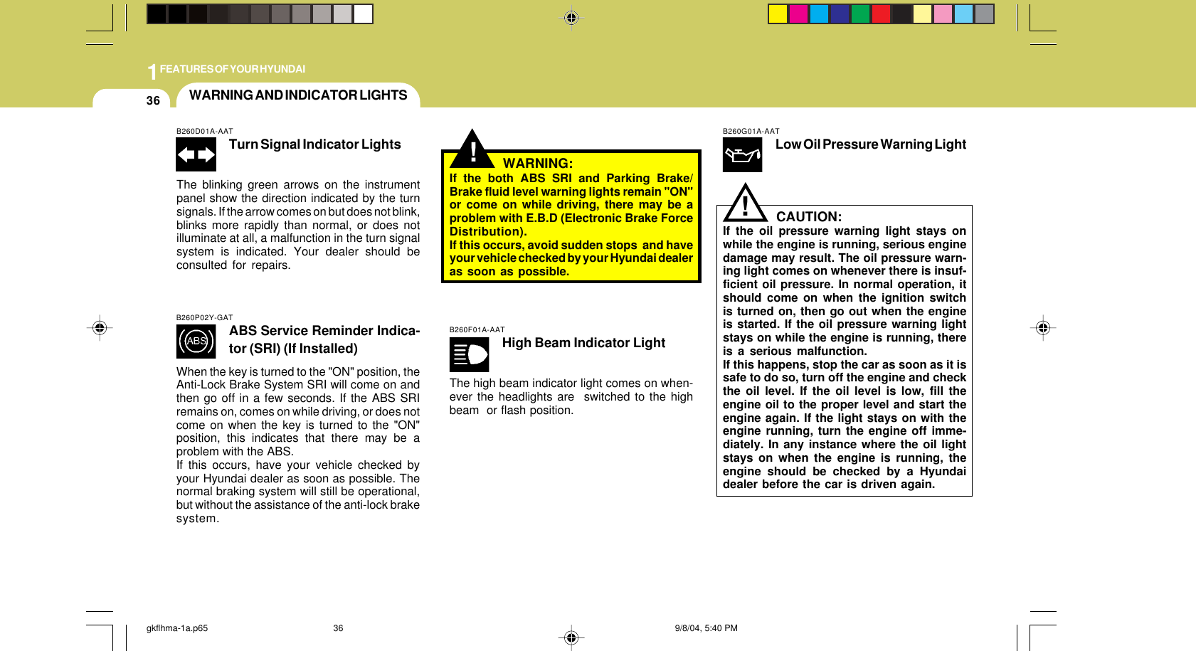 1FEATURES OF YOUR HYUNDAI36B260G01A-AATLow Oil Pressure Warning LightCAUTION:If the oil pressure warning light stays onwhile the engine is running, serious enginedamage may result. The oil pressure warn-ing light comes on whenever there is insuf-ficient oil pressure. In normal operation, itshould come on when the ignition switchis turned on, then go out when the engineis started. If the oil pressure warning lightstays on while the engine is running, thereis a serious malfunction.If this happens, stop the car as soon as it issafe to do so, turn off the engine and checkthe oil level. If the oil level is low, fill theengine oil to the proper level and start theengine again. If the light stays on with theengine running, turn the engine off imme-diately. In any instance where the oil lightstays on when the engine is running, theengine should be checked by a Hyundaidealer before the car is driven again.!!WARNING AND INDICATOR LIGHTSB260P02Y-GATABS Service Reminder Indica-tor (SRI) (If Installed)When the key is turned to the &quot;ON&quot; position, theAnti-Lock Brake System SRI will come on andthen go off in a few seconds. If the ABS SRIremains on, comes on while driving, or does notcome on when the key is turned to the &quot;ON&quot;position, this indicates that there may be aproblem with the ABS.If this occurs, have your vehicle checked byyour Hyundai dealer as soon as possible. Thenormal braking system will still be operational,but without the assistance of the anti-lock brakesystem.WARNING:If the both ABS SRI and Parking Brake/Brake fluid level warning lights remain &quot;ON&quot;or come on while driving, there may be aproblem with E.B.D (Electronic Brake ForceDistribution).If this occurs, avoid sudden stops  and haveyour vehicle checked by your Hyundai dealeras soon as possible.B260D01A-AATTurn Signal Indicator LightsThe blinking green arrows on the instrumentpanel show the direction indicated by the turnsignals. If the arrow comes on but does not blink,blinks more rapidly than normal, or does notilluminate at all, a malfunction in the turn signalsystem is indicated. Your dealer should beconsulted for repairs.B260F01A-AATHigh Beam Indicator LightThe high beam indicator light comes on when-ever the headlights are  switched to the highbeam  or flash position.gkflhma-1a.p65 9/8/04, 5:40 PM36