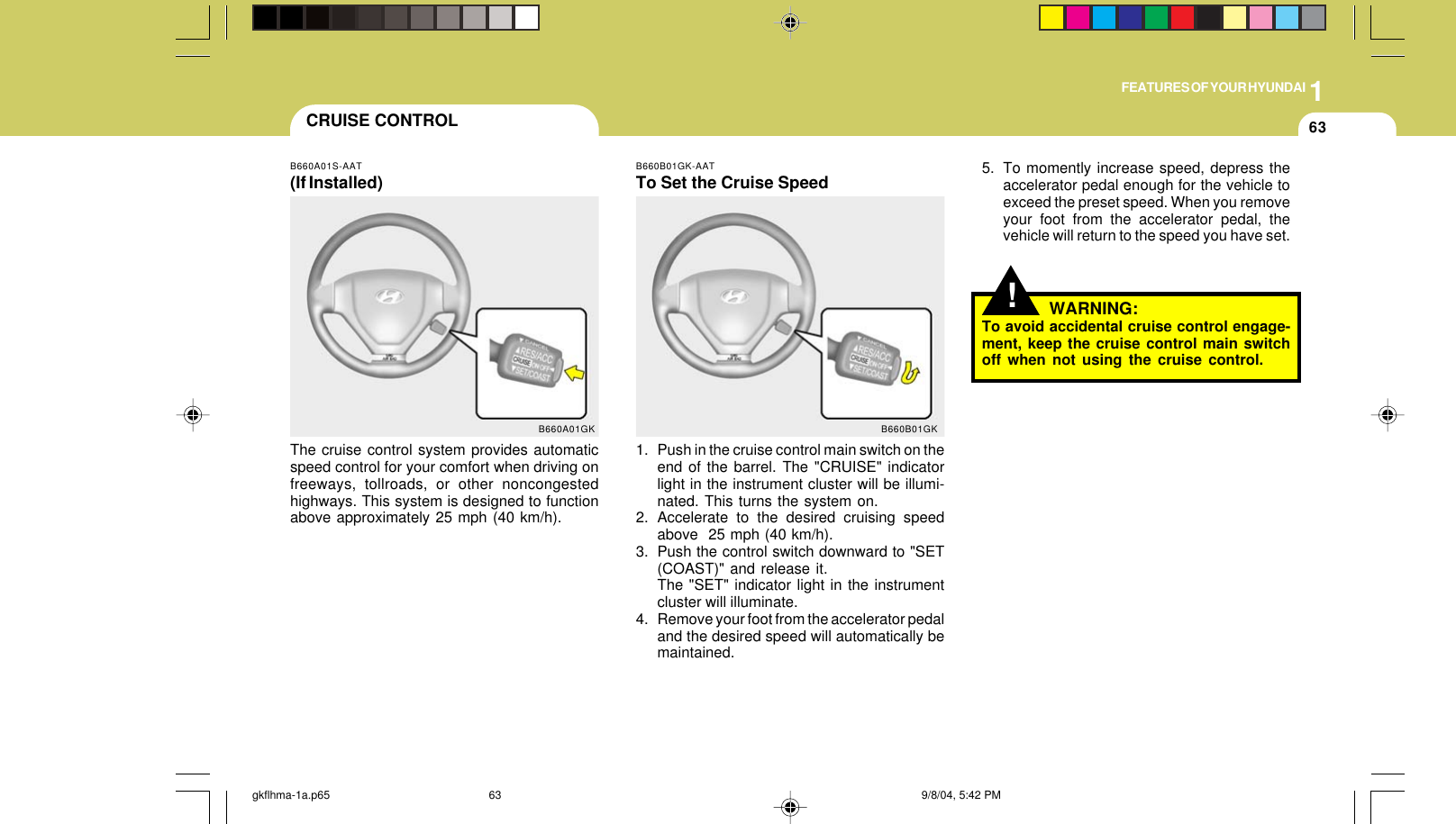 1FEATURES OF YOUR HYUNDAI63CRUISE CONTROLB660A01S-AAT(If Installed)The cruise control system provides automaticspeed control for your comfort when driving onfreeways, tollroads, or other noncongestedhighways. This system is designed to functionabove approximately 25 mph (40 km/h).B660A01GKB660B01GK-AATTo Set the Cruise Speed1. Push in the cruise control main switch on theend of the barrel. The &quot;CRUISE&quot; indicatorlight in the instrument cluster will be illumi-nated. This turns the system on.2. Accelerate to the desired cruising speedabove  25 mph (40 km/h).3. Push the control switch downward to &quot;SET(COAST)&quot; and release it.The &quot;SET&quot; indicator light in the instrumentcluster will illuminate.4. Remove your foot from the accelerator pedaland the desired speed will automatically bemaintained.B660B01GK!5. To momently increase speed, depress theaccelerator pedal enough for the vehicle toexceed the preset speed. When you removeyour foot from the accelerator pedal, thevehicle will return to the speed you have set.WARNING:To avoid accidental cruise control engage-ment, keep the cruise control main switchoff when not using the cruise control.gkflhma-1a.p65 9/8/04, 5:42 PM63