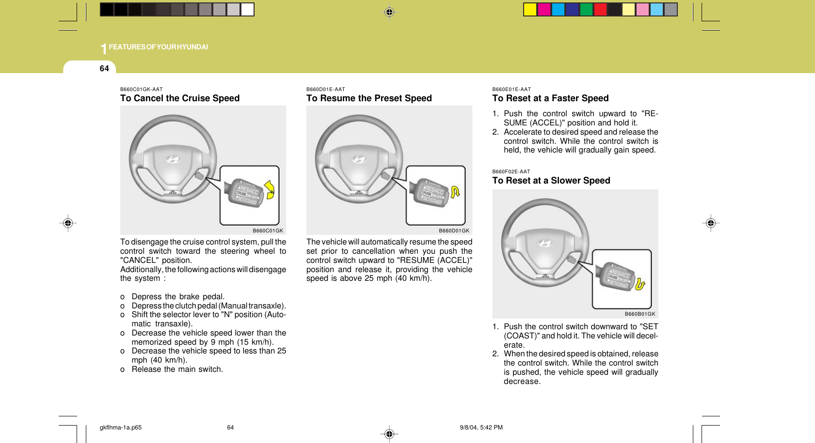 1FEATURES OF YOUR HYUNDAI64B660E01E-AATTo Reset at a Faster Speed1. Push the control switch upward to &quot;RE-SUME (ACCEL)&quot; position and hold it.2. Accelerate to desired speed and release thecontrol switch. While the control switch isheld, the vehicle will gradually gain speed.B660F02E-AATTo Reset at a Slower Speed1. Push the control switch downward to &quot;SET(COAST)&quot; and hold it. The vehicle will decel-erate.2. When the desired speed is obtained, releasethe control switch. While the control switchis pushed, the vehicle speed will graduallydecrease.B660B01GKB660D01E-AATTo Resume the Preset SpeedThe vehicle will automatically resume the speedset prior to cancellation when you push thecontrol switch upward to &quot;RESUME (ACCEL)&quot;position and release it, providing the vehiclespeed is above 25 mph (40 km/h).B660D01GKB660C01GK-AATTo Cancel the Cruise SpeedTo disengage the cruise control system, pull thecontrol switch toward the steering wheel to&quot;CANCEL&quot; position.Additionally, the following actions will disengagethe system :o Depress the brake pedal.o Depress the clutch pedal (Manual transaxle).o Shift the selector lever to &quot;N&quot; position (Auto-matic transaxle).o Decrease the vehicle speed lower than thememorized speed by 9 mph (15 km/h).o Decrease the vehicle speed to less than 25mph (40 km/h).o Release the main switch.B660C01GKgkflhma-1a.p65 9/8/04, 5:42 PM64