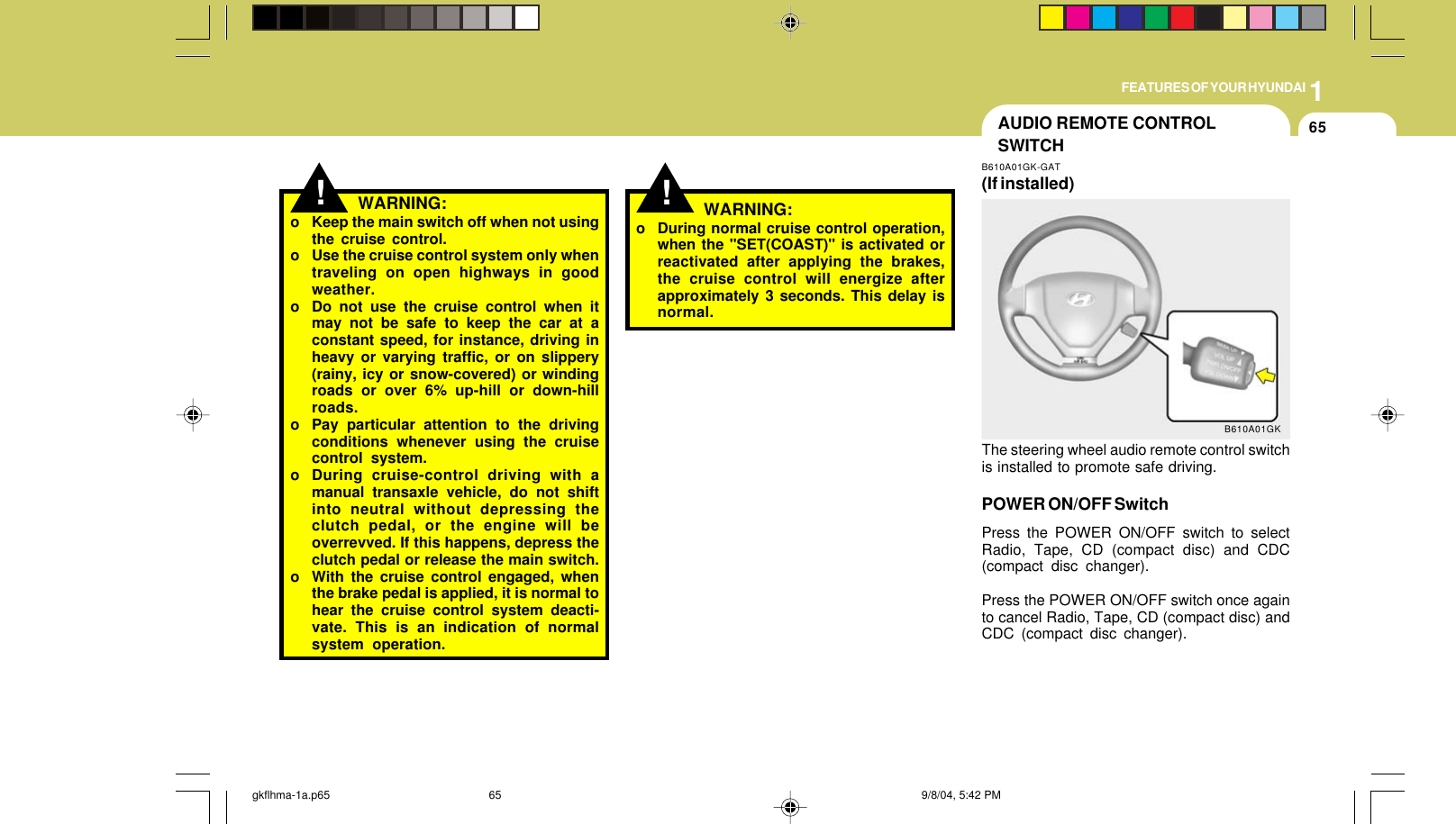 1FEATURES OF YOUR HYUNDAI65!! WARNING:o Keep the main switch off when not usingthe cruise control.o Use the cruise control system only whentraveling on open highways in goodweather.o Do not use the cruise control when itmay not be safe to keep the car at aconstant speed, for instance, driving inheavy or varying traffic, or on slippery(rainy, icy or snow-covered) or windingroads or over 6% up-hill or down-hillroads.o Pay particular attention to the drivingconditions whenever using the cruisecontrol system.o During cruise-control driving with amanual transaxle vehicle, do not shiftinto neutral without depressing theclutch pedal, or the engine will beoverrevved. If this happens, depress theclutch pedal or release the main switch.o With the cruise control engaged, whenthe brake pedal is applied, it is normal tohear the cruise control system deacti-vate. This is an indication of normalsystem operation.o During normal cruise control operation,when the &quot;SET(COAST)&quot; is activated orreactivated after applying the brakes,the cruise control will energize afterapproximately 3 seconds. This delay isnormal.WARNING:AUDIO REMOTE CONTROLSWITCHB610A01GK-GAT(If installed)The steering wheel audio remote control switchis installed to promote safe driving.POWER ON/OFF SwitchPress the POWER ON/OFF switch to selectRadio, Tape, CD (compact disc) and CDC(compact disc changer).Press the POWER ON/OFF switch once againto cancel Radio, Tape, CD (compact disc) andCDC (compact disc changer).B610A01GKgkflhma-1a.p65 9/8/04, 5:42 PM65
