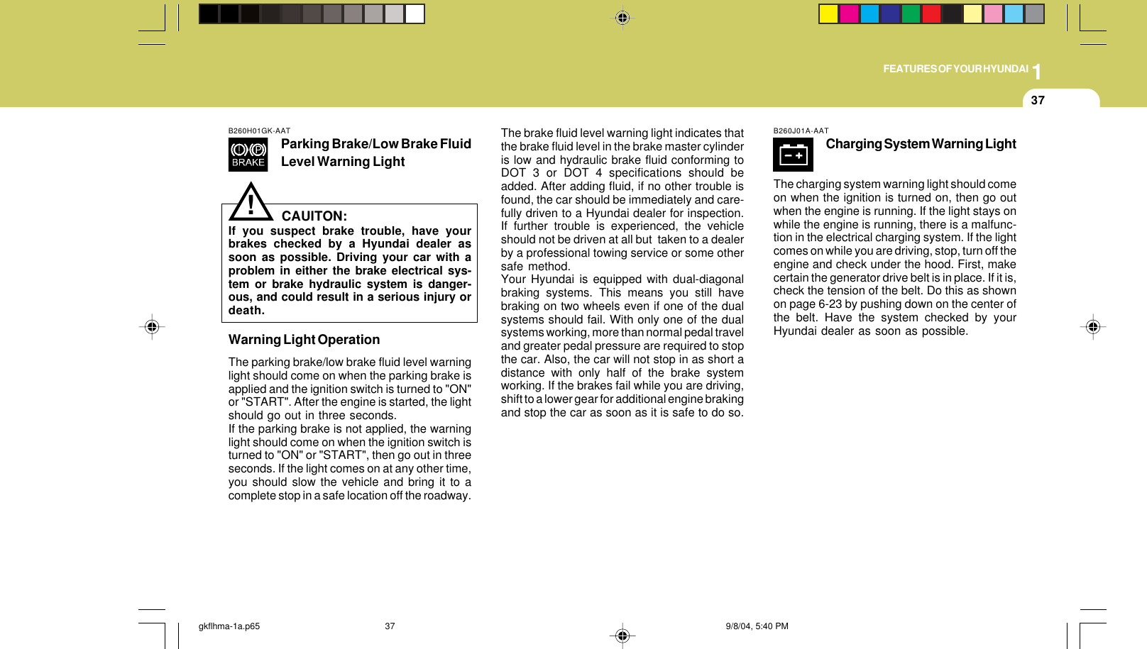 1FEATURES OF YOUR HYUNDAI37B260H01GK-AATParking Brake/Low Brake FluidLevel Warning LightCAUITON:If you suspect brake trouble, have yourbrakes checked by a Hyundai dealer assoon as possible. Driving your car with aproblem in either the brake electrical sys-tem or brake hydraulic system is danger-ous, and could result in a serious injury ordeath.Warning Light OperationThe parking brake/low brake fluid level warninglight should come on when the parking brake isapplied and the ignition switch is turned to &quot;ON&quot;or &quot;START&quot;. After the engine is started, the lightshould go out in three seconds.If the parking brake is not applied, the warninglight should come on when the ignition switch isturned to &quot;ON&quot; or &quot;START&quot;, then go out in threeseconds. If the light comes on at any other time,you should slow the vehicle and bring it to acomplete stop in a safe location off the roadway.The brake fluid level warning light indicates thatthe brake fluid level in the brake master cylinderis low and hydraulic brake fluid conforming toDOT 3 or DOT 4 specifications should beadded. After adding fluid, if no other trouble isfound, the car should be immediately and care-fully driven to a Hyundai dealer for inspection.If further trouble is experienced, the vehicleshould not be driven at all but  taken to a dealerby a professional towing service or some othersafe method.Your Hyundai is equipped with dual-diagonalbraking systems. This means you still havebraking on two wheels even if one of the dualsystems should fail. With only one of the dualsystems working, more than normal pedal traveland greater pedal pressure are required to stopthe car. Also, the car will not stop in as short adistance with only half of the brake systemworking. If the brakes fail while you are driving,shift to a lower gear for additional engine brakingand stop the car as soon as it is safe to do so.!B260J01A-AATCharging System Warning LightThe charging system warning light should comeon when the ignition is turned on, then go outwhen the engine is running. If the light stays onwhile the engine is running, there is a malfunc-tion in the electrical charging system. If the lightcomes on while you are driving, stop, turn off theengine and check under the hood. First, makecertain the generator drive belt is in place. If it is,check the tension of the belt. Do this as shownon page 6-23 by pushing down on the center ofthe belt. Have the system checked by yourHyundai dealer as soon as possible.gkflhma-1a.p65 9/8/04, 5:40 PM37