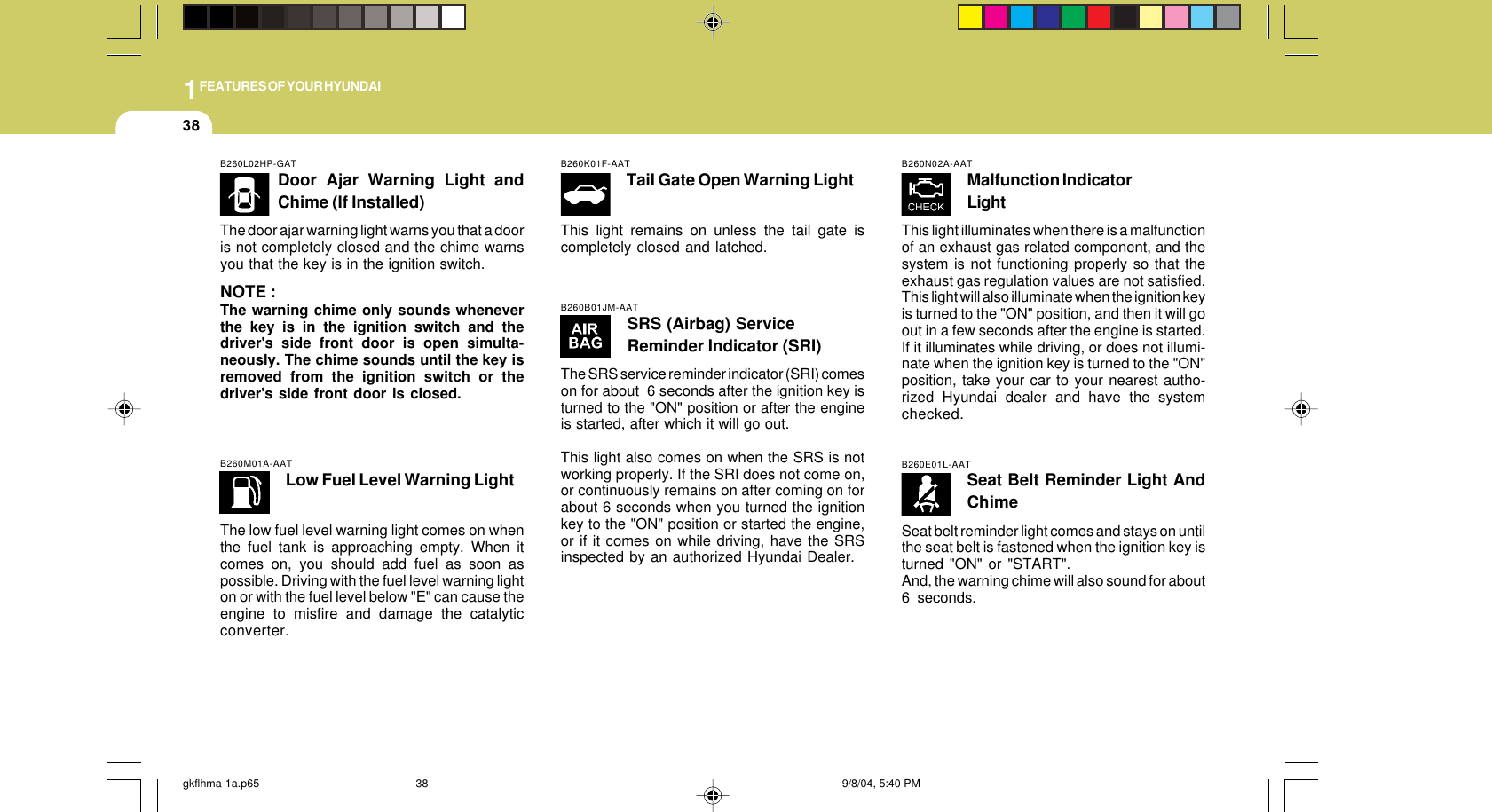 1FEATURES OF YOUR HYUNDAI38B260E01L-AATSeat Belt Reminder Light AndChimeSeat belt reminder light comes and stays on untilthe seat belt is fastened when the ignition key isturned &quot;ON&quot; or &quot;START&quot;.And, the warning chime will also sound for about6 seconds.B260K01F-AATTail Gate Open Warning LightThis light remains on unless the tail gate iscompletely closed and latched.B260M01A-AATLow Fuel Level Warning LightThe low fuel level warning light comes on whenthe fuel tank is approaching empty. When itcomes on, you should add fuel as soon aspossible. Driving with the fuel level warning lighton or with the fuel level below &quot;E&quot; can cause theengine to misfire and damage the catalyticconverter.B260L02HP-GATDoor Ajar Warning Light andChime (If Installed)The door ajar warning light warns you that a dooris not completely closed and the chime warnsyou that the key is in the ignition switch.NOTE :The warning chime only sounds wheneverthe key is in the ignition switch and thedriver&apos;s side front door is open simulta-neously. The chime sounds until the key isremoved from the ignition switch or thedriver&apos;s side front door is closed.B260B01JM-AATSRS (Airbag) ServiceReminder Indicator (SRI)The SRS service reminder indicator (SRI) comeson for about  6 seconds after the ignition key isturned to the &quot;ON&quot; position or after the engineis started, after which it will go out.This light also comes on when the SRS is notworking properly. If the SRI does not come on,or continuously remains on after coming on forabout 6 seconds when you turned the ignitionkey to the &quot;ON&quot; position or started the engine,or if it comes on while driving, have the SRSinspected by an authorized Hyundai Dealer.B260N02A-AATMalfunction IndicatorLightThis light illuminates when there is a malfunctionof an exhaust gas related component, and thesystem is not functioning properly so that theexhaust gas regulation values are not satisfied.This light will also illuminate when the ignition keyis turned to the &quot;ON&quot; position, and then it will goout in a few seconds after the engine is started.If it illuminates while driving, or does not illumi-nate when the ignition key is turned to the &quot;ON&quot;position, take your car to your nearest autho-rized Hyundai dealer and have the systemchecked.gkflhma-1a.p65 9/8/04, 5:40 PM38