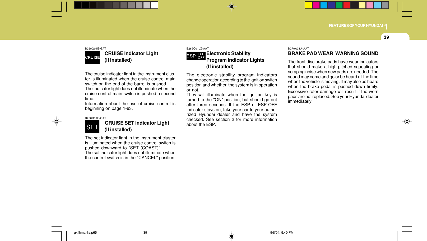 1FEATURES OF YOUR HYUNDAI39B260Q01E-GATCRUISE Indicator Light(If Installed)The cruise indicator light in the instrument clus-ter is illuminated when the cruise control mainswitch on the end of the barrel is pushed.The indicator light does not illuminate when thecruise control main switch is pushed a secondtime.Information about the use of cruise control isbeginning on page 1-63.B270A01A-AATBRAKE PAD WEAR  WARNING SOUNDThe front disc brake pads have wear indicatorsthat should make a high-pitched squealing orscraping noise when new pads are needed. Thesound may come and go or be heard all the timewhen the vehicle is moving. It may also be heardwhen the brake pedal is pushed down firmly.Excessive rotor damage will result if the wornpads are not replaced. See your Hyundai dealerimmediately.B260R01E-GATCRUISE SET Indicator Light(If installed)The set indicator light in the instrument clusteris illuminated when the cruise control switch ispushed downward to &quot;SET (COAST)&quot;.The set indicator light does not illuminate whenthe control switch is in the &quot;CANCEL&quot; position.B265C01LZ-AATElectronic StabilityProgram Indicator Lights(If installed)The electronic stability program indicatorschange operation according to the ignition switchposition and whether  the system is in operationor not.They will illuminate when the ignition key isturned to the &quot;ON&quot; position, but should go outafter three seconds. If the ESP or ESP-OFFindicator stays on, take your car to your autho-rized Hyundai dealer and have the systemchecked. See section 2 for more informationabout the ESP.gkflhma-1a.p65 9/8/04, 5:40 PM39
