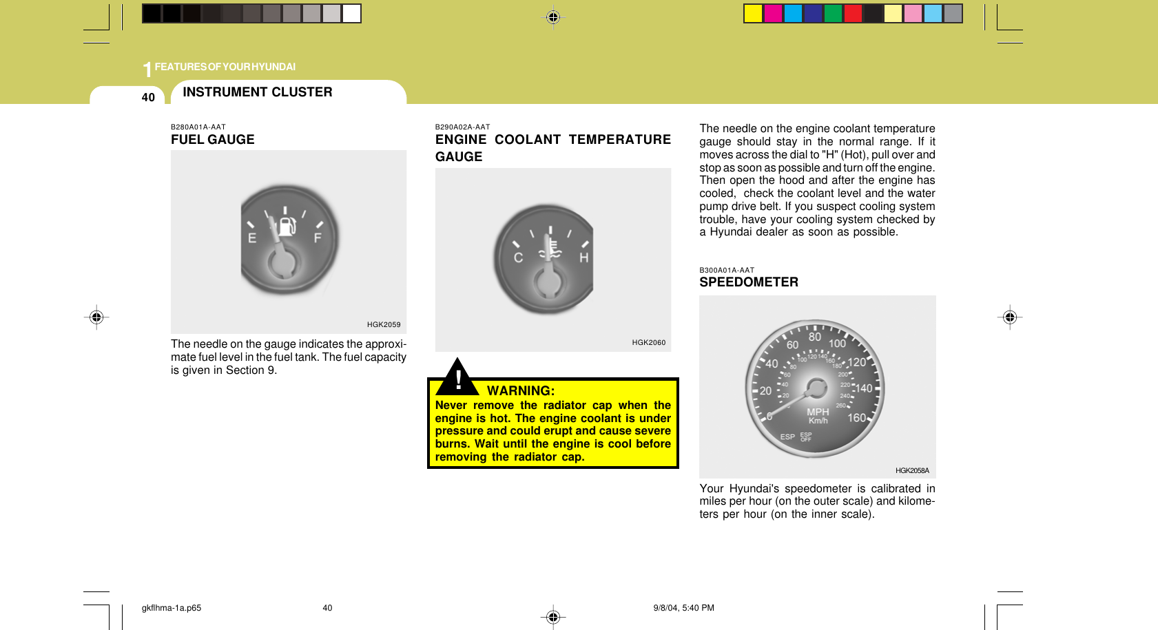 1FEATURES OF YOUR HYUNDAI40!B290A02A-AATENGINE COOLANT TEMPERATUREGAUGEWARNING:Never remove the radiator cap when theengine is hot. The engine coolant is underpressure and could erupt and cause severeburns. Wait until the engine is cool beforeremoving the radiator cap.The needle on the engine coolant temperaturegauge should stay in the normal range. If itmoves across the dial to &quot;H&quot; (Hot), pull over andstop as soon as possible and turn off the engine.Then open the hood and after the engine hascooled,  check the coolant level and the waterpump drive belt. If you suspect cooling systemtrouble, have your cooling system checked bya Hyundai dealer as soon as possible.B300A01A-AATSPEEDOMETERYour Hyundai&apos;s speedometer is calibrated inmiles per hour (on the outer scale) and kilome-ters per hour (on the inner scale).HGK2060HGK2058AINSTRUMENT CLUSTERB280A01A-AATFUEL GAUGEThe needle on the gauge indicates the approxi-mate fuel level in the fuel tank. The fuel capacityis given in Section 9.HGK2059gkflhma-1a.p65 9/8/04, 5:40 PM40