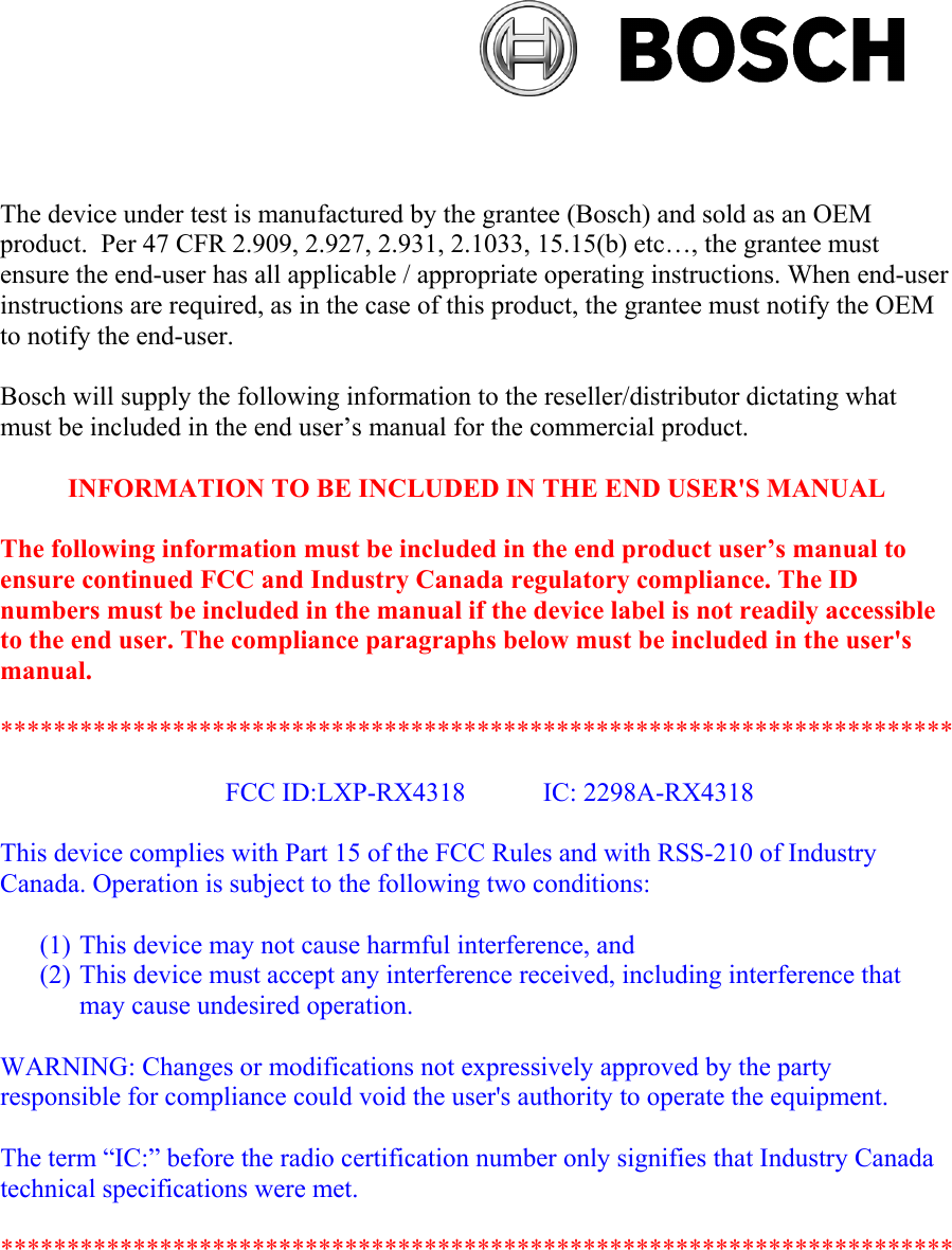 e FCC Rules and with RSS-210 of Industry The device under test is manufactured by the grantee (Bosch) and sold as an OEM product.  Per 47 CFR 2.909, 2.927, 2.931, 2.1033, 15.15(b) etc…, the grantee must ensure the end-user has all applicable / appropriate operating instructions. When end-user instructions are required, as in the case of this product, the grantee must notify the OEM to notify the end-user.Bosch will supply the following information to the reseller/distributor dictating what must be included in the end user’s manual for the commercial product.INFORMATION TO BE INCLUDED IN THE END USER&apos;S MANUAL The following information must be included in the end product user’s manual to ensure continued FCC and Industry Canada regulatory compliance. The ID numbers must be included in the manual if the device label is not readily accessible to the end user. The compliance paragraphs below must be included in the user&apos;s manual.************************************************************************FCC ID:LXP-RX4318    IC: 2298A-RX4318This device complies with Part 15 of thCanada. Operation is subject to the following two conditions: (1) This device may not cause harmful interference, and (2) This device must accept any interference received, including interference that may cause undesired operation. WARNING: Changes or modifications not expressively approved by the party responsible for compliance could void the user&apos;s authority to operate the equipment. The term “IC:” before the radio certification number only signifies that Industry Canada technical specifications were met. ************************************************************************