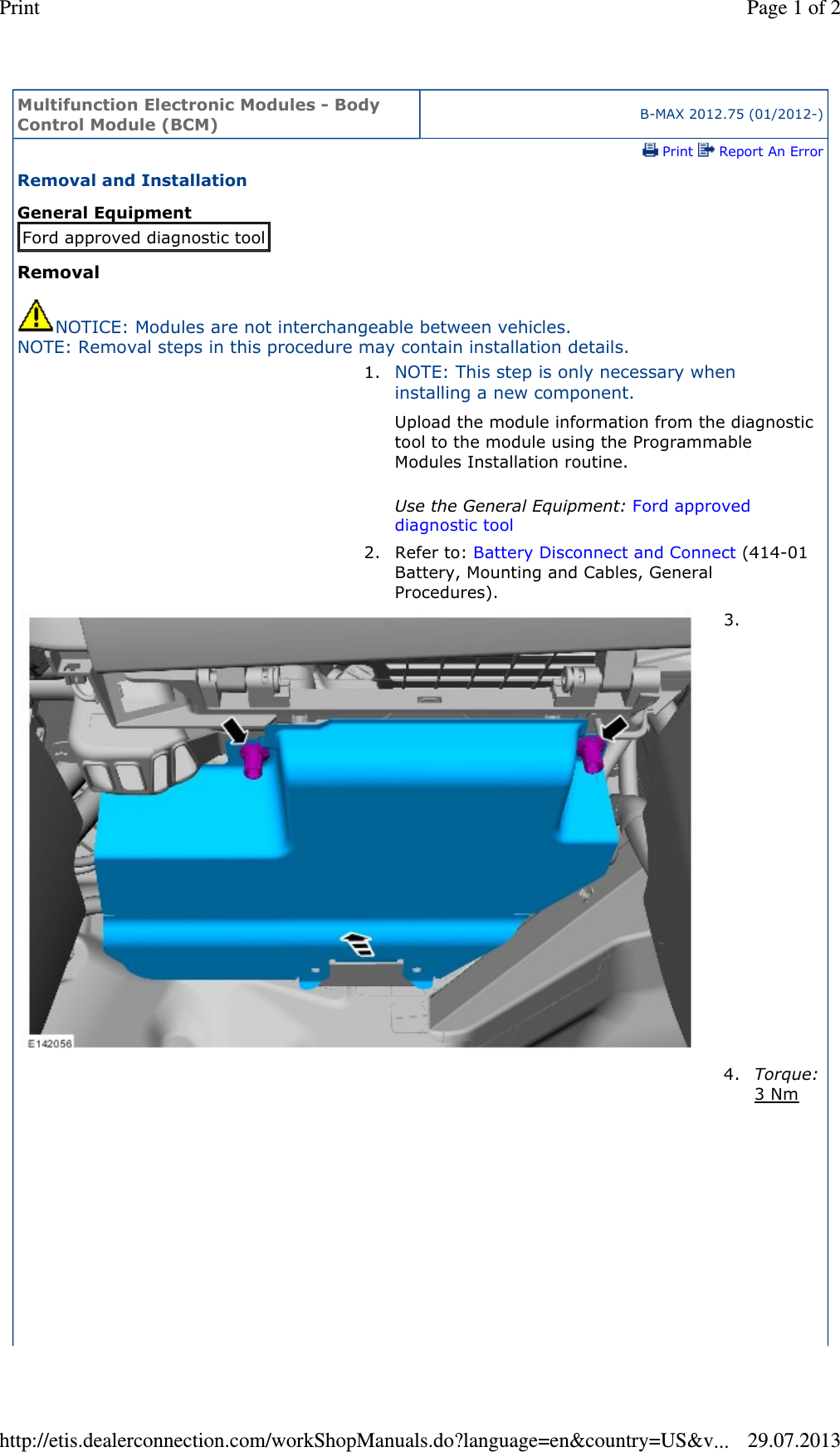 Multifunction Electronic Modules - Body Control Module (BCM) B-MAX 2012.75 (01/2012-) Print   Report An ErrorRemoval and Installation General Equipment Removal NOTICE: Modules are not interchangeable between vehicles. NOTE: Removal steps in this procedure may contain installation details. Ford approved diagnostic tool1. NOTE: This step is only necessary when installing a new component. Upload the module information from the diagnostic tool to the module using the Programmable Modules Installation routine.  Use the General Equipment: Ford approved diagnostic tool 2. Refer to: Battery Disconnect and Connect (414-01 Battery, Mounting and Cables, General Procedures). 3.  4.Torque: 3 Nm  Page 1 of 2Print29.07.2013http://etis.dealerconnection.com/workShopManuals.do?language=en&amp;country=US&amp;v...