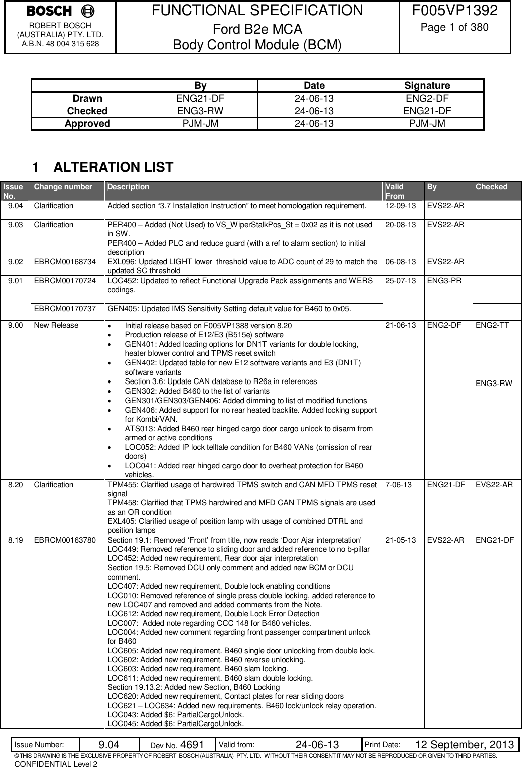    FUNCTIONAL SPECIFICATION  F005VP1392 ROBERT BOSCH (AUSTRALIA) PTY. LTD. A.B.N. 48 004 315 628 Ford B2e MCA  Body Control Module (BCM)  Page 1 of 380  Issue Number:  9.04  Dev No. 4691  Valid from:  24-06-13  Print Date:  12 September, 2013 © THIS DRAWING IS THE EXCLUSIVE PROPERTY OF ROBERT  BOSCH (AUSTRALIA)  PTY. LTD.  WITHOUT THEIR CONSENT IT MAY NOT BE REPRODUCED OR GIVEN TO THIRD PARTIES. CONFIDENTIAL Level 2    By  Date  Signature Drawn  ENG21-DF  24-06-13  ENG2-DF Checked  ENG3-RW  24-06-13  ENG21-DF Approved  PJM-JM  24-06-13  PJM-JM   1  ALTERATION LIST Issue No. Change number  Description  Valid From By  Checked 9.04  Clarification  Added section “3.7 Installation Instruction” to meet homologation requirement.  12-09-13  EVS22-AR   9.03  Clarification  PER400 – Added (Not Used) to VS_WiperStalkPos_St = 0x02 as it is not used in SW. PER400 – Added PLC and reduce guard (with a ref to alarm section) to initial description 20-08-13  EVS22-AR   9.02  EBRCM00168734  EXL096: Updated LIGHT lower  threshold value to ADC count of 29 to match the updated SC threshold  06-08-13  EVS22-AR   9.01  EBRCM00170724  LOC452: Updated to reflect Functional Upgrade Pack assignments and WERS codings.  25-07-13  ENG3-PR   EBRCM00170737  GEN405: Updated IMS Sensitivity Setting default value for B460 to 0x05.   9.00  New Release    Initial release based on F005VP1388 version 8.20   Production release of E12/E3 (B515e) software   GEN401: Added loading options for DN1T variants for double locking, heater blower control and TPMS reset switch   GEN402: Updated table for new E12 software variants and E3 (DN1T) software variants   Section 3.6: Update CAN database to R26a in references   GEN302: Added B460 to the list of variants   GEN301/GEN303/GEN406: Added dimming to list of modified functions   GEN406: Added support for no rear heated backlite. Added locking support for Kombi/VAN.   ATS013: Added B460 rear hinged cargo door cargo unlock to disarm from armed or active conditions   LOC052: Added IP lock telltale condition for B460 VANs (omission of rear doors)   LOC041: Added rear hinged cargo door to overheat protection for B460 vehicles. 21-06-13  ENG2-DF  ENG2-TT ENG3-RW 8.20  Clarification  TPM455: Clarified usage of hardwired TPMS switch and CAN MFD TPMS reset signal TPM458: Clarified that TPMS hardwired and MFD CAN TPMS signals are used as an OR condition EXL405: Clarified usage of position lamp with usage of combined DTRL and position lamps 7-06-13  ENG21-DF  EVS22-AR  8.19  EBRCM00163780  Section 19.1: Removed ‘Front’ from title, now reads ‘Door Ajar interpretation’ LOC449: Removed reference to sliding door and added reference to no b-pillar LOC452: Added new requirement, Rear door ajar interpretation Section 19.5: Removed DCU only comment and added new BCM or DCU comment. LOC407: Added new requirement, Double lock enabling conditions LOC010: Removed reference of single press double locking, added reference to new LOC407 and removed and added comments from the Note. LOC612: Added new requirement, Double Lock Error Detection LOC007:  Added note regarding CCC 148 for B460 vehicles. LOC004: Added new comment regarding front passenger compartment unlock for B460 LOC605: Added new requirement. B460 single door unlocking from double lock. LOC602: Added new requirement. B460 reverse unlocking. LOC603: Added new requirement. B460 slam locking. LOC611: Added new requirement. B460 slam double locking. Section 19.13.2: Added new Section, B460 Locking LOC620: Added new requirement, Contact plates for rear sliding doors LOC621 – LOC634: Added new requirements. B460 lock/unlock relay operation. LOC043: Added $6: PartialCargoUnlock.  LOC045: Added $6: PartialCargoUnlock. 21-05-13  EVS22-AR  ENG21-DF 