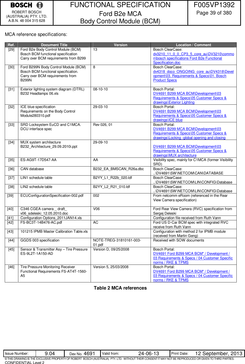    FUNCTIONAL SPECIFICATION  F005VP1392 ROBERT BOSCH (AUSTRALIA) PTY. LTD. A.B.N. 48 004 315 628 Ford B2e MCA  Body Control Module (BCM)  Page 39 of 380  Issue Number:  9.04  Dev No. 4691  Valid from:  24-06-13  Print Date:  12 September, 2013 © THIS DRAWING IS THE EXCLUSIVE PROPERTY OF ROBERT  BOSCH (AUSTRALIA)  PTY. LTD.  WITHOUT THEIR CONSENT IT MAY NOT BE REPRODUCED OR GIVEN TO THIRD PARTIES. CONFIDENTIAL Level 2  MCA reference specifications:  Ref.  Document Title  Version  Location / Comment [29]  Ford B2e Body Control Module (BCM) Bosch BCM functional specification  Carry over BCM requirements from B299  13  Bosch ClearCase: dv3210_11_0_0_CP3_5_core_au\DV3210\common\bosch specifications Ford B2e Functional Specification.doc [30]  Ford B299N Body Control Module (BCM) Bosch BCM functional specification. Carry over BCM requirements from B299N  8  Bosch ClearCase: dv4318_doco_ONGOING_core_au\DV4318\Development\03. Requirements &amp; Specs\01. Bosch Product Specs [31]  Exterior lighting system diagram (DTRL) B232 Headlamps 06.xls  08-10-10  Bosch Portal: DV4691 B299 MCA BCM\Development\03 Requirements &amp; Specs\05 Customer Specs &amp; drawings\Exterior Lighting [32]  ICE blue specification  Requirements on the Body Control Module280310.pdf 29-03-10  Bosch Portal: DV4691 B299 MCA BCM\Development\03 Requirements &amp; Specs\05 Customer Specs &amp; drawings\ICE blue [33]  SRD Locksystem EuCD and C1MCA. DCU interface spec  Rev 026, 01  Bosch Portal: DV4691 B299 MCA BCM\Development\03 Requirements &amp; Specs\05 Customer Specs &amp; drawings\Locking -global opening and closing [34]  MUX system architecture B232_Architecture_29.09.2010i.ppt  29-09-10   DV4691 B299 MCA BCM\Development\03 Requirements &amp; Specs\05 Customer Specs &amp; drawings\MUX architecture [35]  ES-AG9T-17D547-AA  AA  Visibility spec, mainly for C1MCA (former Visibility SRD) [36]  CAN database  B232_EA_BMSCAN_R26a.dbc  Bosch ClearCase: ..\DV4691\SW\NETCOM\CAN\DATABASE [37]  LIN1 schedule table  B2YY_L1_R22b_020.ldf  Bosch ClearCase: ..\DV4691\SW\NETCOM\LIN\CONFIG\Database [38]  LIN2 schedule table  B2YY_L2_R21_010.ldf  Bosch ClearCase: ..\DV4691\SW\NETCOM\LIN\CONFIG\Database [39]  ECUConfigurationSpecification-002.pdf  002  From netcomm eRoom (referenced in the Rear View Camera specification)  [40]  C346 CGEA camera _ draft_ v06_sdeleski_12.05.2010.doc  V06  Ford Rear View Camera (RVC) specification from Sergej Deleski [41]  Configuration Options_2011JAN14.xls    Configuration file received from Ruth Vann [42]  FS-BC3T-14B476-AC.pdf  AC  Ford US D-Car BCM spec with integrated RVC receive from Ruth Vann [43]  101215 IPMB Master Calibration Table.xls    Configuration with method 2 for IPMB module (received from Martin Geng) [44]  GGDS 003 specification  NOTE-TREG-31810161-003-01.pdf  Received with SOW documents [45]  Sensor &amp; Transmitter Asy – Tire Pressure ES-9L2T-1A150-AD  Version D, 09/25/2008  Bosch Portal: DV4691 Ford B299 MCA BCM&quot; / Development / 03 Requirements &amp; Specs / 04 Customer Specific norms / RKE &amp; TPMS [46]  Tire Pressure Monitoring Receiver Functional Requirements FS-AT4T-1560-A5 Version 5, 25/03/2008  Bosch Portal: DV4691 Ford B299 MCA BCM&quot; / Development / 03 Requirements &amp; Specs / 04 Customer Specific norms / RKE &amp; TPMS Table 2 MCA references         