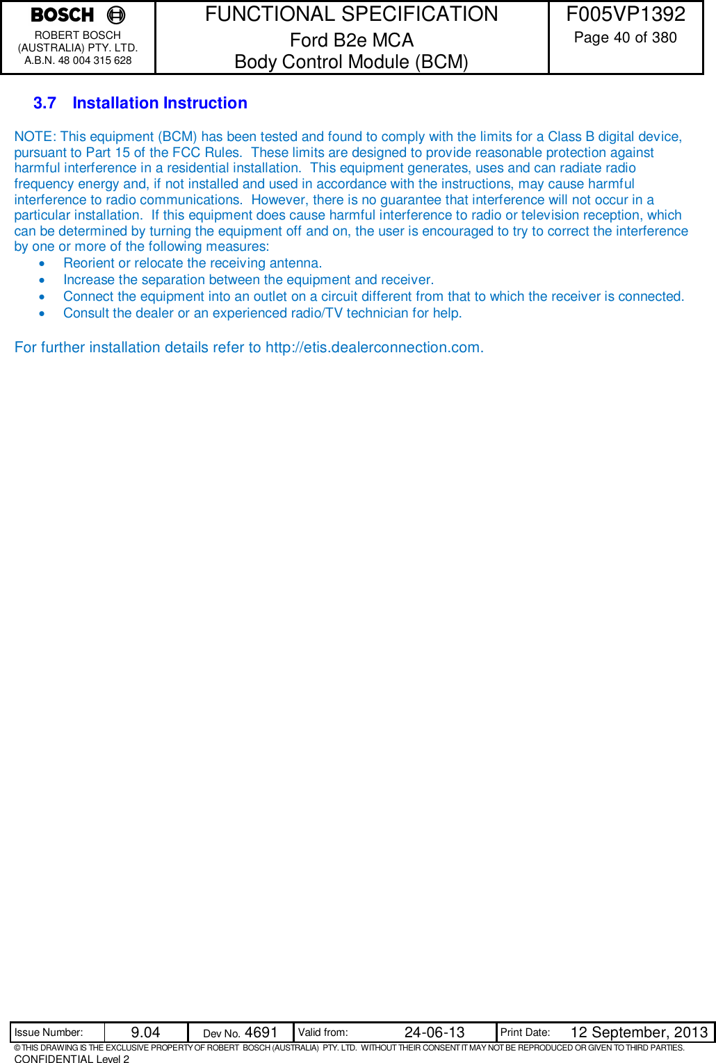    FUNCTIONAL SPECIFICATION  F005VP1392 ROBERT BOSCH (AUSTRALIA) PTY. LTD. A.B.N. 48 004 315 628 Ford B2e MCA  Body Control Module (BCM)  Page 40 of 380  Issue Number:  9.04  Dev No. 4691  Valid from:  24-06-13  Print Date:  12 September, 2013 © THIS DRAWING IS THE EXCLUSIVE PROPERTY OF ROBERT  BOSCH (AUSTRALIA)  PTY. LTD.  WITHOUT THEIR CONSENT IT MAY NOT BE REPRODUCED OR GIVEN TO THIRD PARTIES. CONFIDENTIAL Level 2  3.7  Installation Instruction NOTE: This equipment (BCM) has been tested and found to comply with the limits for a Class B digital device, pursuant to Part 15 of the FCC Rules.  These limits are designed to provide reasonable protection against harmful interference in a residential installation.  This equipment generates, uses and can radiate radio frequency energy and, if not installed and used in accordance with the instructions, may cause harmful interference to radio communications.  However, there is no guarantee that interference will not occur in a particular installation.  If this equipment does cause harmful interference to radio or television reception, which can be determined by turning the equipment off and on, the user is encouraged to try to correct the interference by one or more of the following measures:   Reorient or relocate the receiving antenna.   Increase the separation between the equipment and receiver.   Connect the equipment into an outlet on a circuit different from that to which the receiver is connected.   Consult the dealer or an experienced radio/TV technician for help.  For further installation details refer to http://etis.dealerconnection.com.  