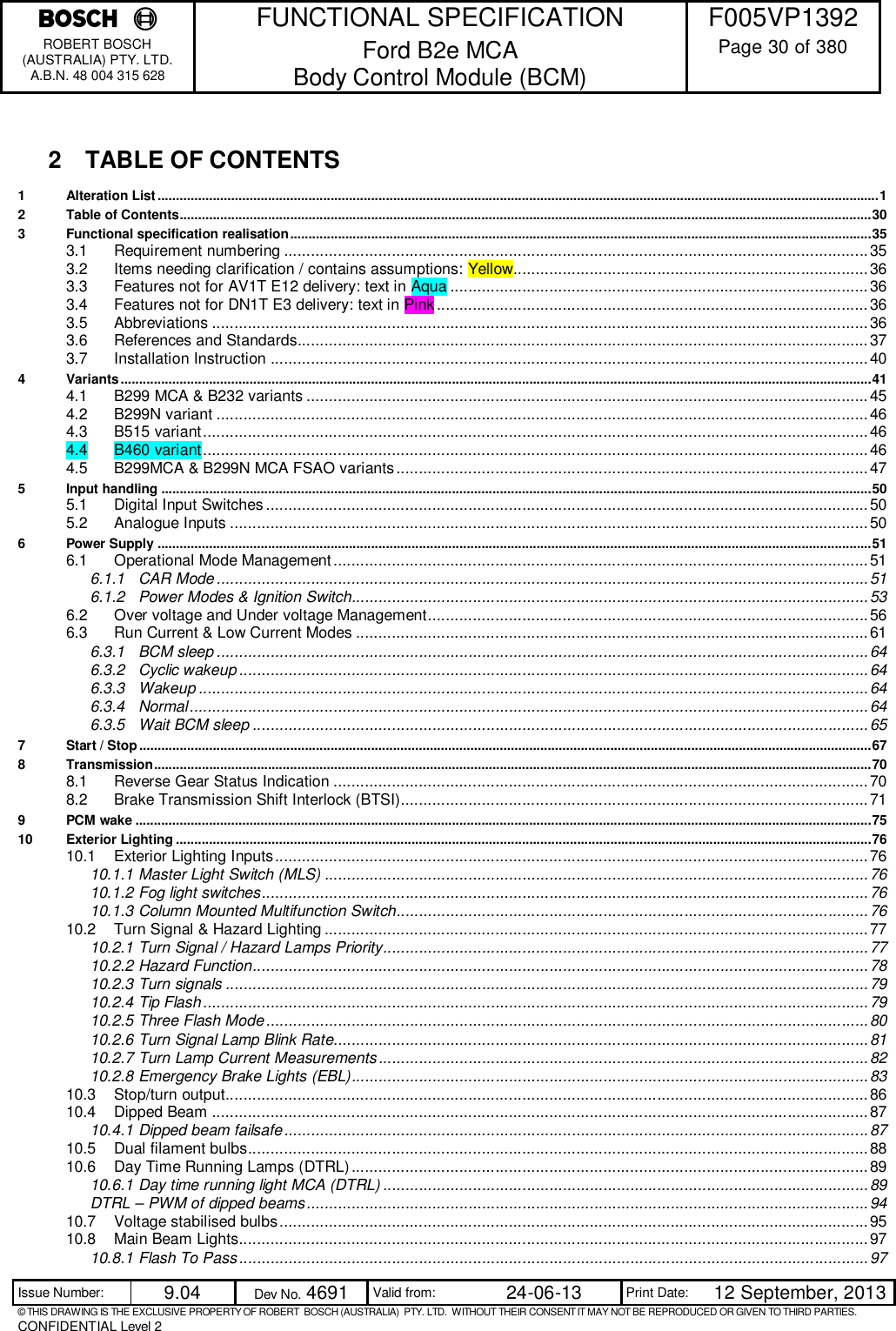    FUNCTIONAL SPECIFICATION  F005VP1392 ROBERT BOSCH (AUSTRALIA) PTY. LTD. A.B.N. 48 004 315 628 Ford B2e MCA  Body Control Module (BCM)  Page 30 of 380  Issue Number:  9.04  Dev No. 4691  Valid from:  24-06-13  Print Date:  12 September, 2013 © THIS DRAWING IS THE EXCLUSIVE PROPERTY OF ROBERT  BOSCH (AUSTRALIA)  PTY. LTD.  WITHOUT THEIR CONSENT IT MAY NOT BE REPRODUCED OR GIVEN TO THIRD PARTIES. CONFIDENTIAL Level 2   2  TABLE OF CONTENTS 1 Alteration List .................................................................................................................................................................................................... 1 2 Table of Contents ............................................................................................................................................................................................ 30 3 Functional specification realisation .............................................................................................................................................................. 35 3.1 Requirement numbering .................................................................................................................................. 35 3.2 Items needing clarification / contains assumptions: Yellow............................................................................... 36 3.3 Features not for AV1T E12 delivery: text in Aqua ............................................................................................. 36 3.4 Features not for DN1T E3 delivery: text in Pink ................................................................................................ 36 3.5 Abbreviations .................................................................................................................................................. 36 3.6 References and Standards............................................................................................................................... 37 3.7 Installation Instruction ..................................................................................................................................... 40 4 Variants ............................................................................................................................................................................................................ 41 4.1 B299 MCA &amp; B232 variants ............................................................................................................................. 45 4.2 B299N variant ................................................................................................................................................. 46 4.3 B515 variant .................................................................................................................................................... 46 4.4 B460 variant .................................................................................................................................................... 46 4.5 B299MCA &amp; B299N MCA FSAO variants ......................................................................................................... 47 5 Input handling ................................................................................................................................................................................................. 50 5.1 Digital Input Switches ...................................................................................................................................... 50 5.2 Analogue Inputs .............................................................................................................................................. 50 6 Power Supply .................................................................................................................................................................................................. 51 6.1 Operational Mode Management ....................................................................................................................... 51 6.1.1 CAR Mode ................................................................................................................................................. 51 6.1.2 Power Modes &amp; Ignition Switch................................................................................................................... 53 6.2 Over voltage and Under voltage Management .................................................................................................. 56 6.3 Run Current &amp; Low Current Modes .................................................................................................................. 61 6.3.1 BCM sleep ................................................................................................................................................. 64 6.3.2 Cyclic wakeup ............................................................................................................................................ 64 6.3.3 Wakeup ..................................................................................................................................................... 64 6.3.4 Normal ....................................................................................................................................................... 64 6.3.5 Wait BCM sleep ......................................................................................................................................... 65 7 Start / Stop ....................................................................................................................................................................................................... 67 8 Transmission ................................................................................................................................................................................................... 70 8.1 Reverse Gear Status Indication ....................................................................................................................... 70 8.2 Brake Transmission Shift Interlock (BTSI)........................................................................................................ 71 9 PCM wake ........................................................................................................................................................................................................ 75 10 Exterior Lighting ............................................................................................................................................................................................. 76 10.1 Exterior Lighting Inputs .................................................................................................................................... 76 10.1.1 Master Light Switch (MLS) ......................................................................................................................... 76 10.1.2 Fog light switches ....................................................................................................................................... 76 10.1.3 Column Mounted Multifunction Switch ......................................................................................................... 76 10.2 Turn Signal &amp; Hazard Lighting ......................................................................................................................... 77 10.2.1 Turn Signal / Hazard Lamps Priority ............................................................................................................ 77 10.2.2 Hazard Function ......................................................................................................................................... 78 10.2.3 Turn signals ............................................................................................................................................... 79 10.2.4 Tip Flash .................................................................................................................................................... 79 10.2.5 Three Flash Mode ...................................................................................................................................... 80 10.2.6 Turn Signal Lamp Blink Rate....................................................................................................................... 81 10.2.7 Turn Lamp Current Measurements ............................................................................................................. 82 10.2.8 Emergency Brake Lights (EBL) ................................................................................................................... 83 10.3 Stop/turn output............................................................................................................................................... 86 10.4 Dipped Beam .................................................................................................................................................. 87 10.4.1 Dipped beam failsafe .................................................................................................................................. 87 10.5 Dual filament bulbs .......................................................................................................................................... 88 10.6 Day Time Running Lamps (DTRL) ................................................................................................................... 89 10.6.1 Day time running light MCA (DTRL) ............................................................................................................ 89 DTRL – PWM of dipped beams ............................................................................................................................. 94 10.7 Voltage stabilised bulbs ................................................................................................................................... 95 10.8 Main Beam Lights............................................................................................................................................ 97 10.8.1 Flash To Pass ............................................................................................................................................ 97 