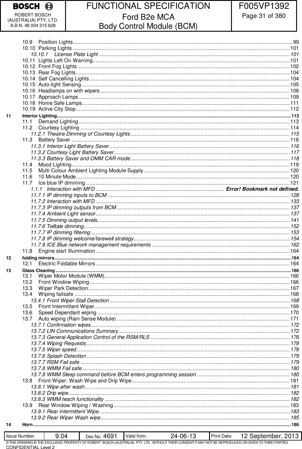    FUNCTIONAL SPECIFICATION  F005VP1392 ROBERT BOSCH (AUSTRALIA) PTY. LTD. A.B.N. 48 004 315 628 Ford B2e MCA  Body Control Module (BCM)  Page 31 of 380  Issue Number:  9.04  Dev No. 4691  Valid from:  24-06-13  Print Date:  12 September, 2013 © THIS DRAWING IS THE EXCLUSIVE PROPERTY OF ROBERT  BOSCH (AUSTRALIA)  PTY. LTD.  WITHOUT THEIR CONSENT IT MAY NOT BE REPRODUCED OR GIVEN TO THIRD PARTIES. CONFIDENTIAL Level 2  10.9 Position Lights ................................................................................................................................................. 99 10.10 Parking Lights ............................................................................................................................................... 101 10.10.1 License Plate Light .............................................................................................................................. 101 10.11 Lights Left On Warning.................................................................................................................................. 101 10.12 Front Fog Lights ............................................................................................................................................ 102 10.13 Rear Fog Lights ............................................................................................................................................. 104 10.14 Self Cancelling Lights .................................................................................................................................... 104 10.15 Auto-light Sensing ......................................................................................................................................... 105 10.16 Headlamps on with wipers ............................................................................................................................. 108 10.17 Approach Lamps ........................................................................................................................................... 109 10.18 Home Safe Lamps ......................................................................................................................................... 111 10.19 Active City Stop ............................................................................................................................................. 112 11 Interior Lighting............................................................................................................................................................................................. 113 11.1 Demand Lighting ........................................................................................................................................... 113 11.2 Courtesy Lighting .......................................................................................................................................... 114 11.2.1 Theatre Dimming of Courtesy Lights ......................................................................................................... 115 11.3 Battery Saver ................................................................................................................................................ 116 11.3.1 Interior Light Battery Saver ....................................................................................................................... 116 11.3.2 Courtesy Light Battery Saver .................................................................................................................... 117 11.3.3 Battery Saver and OMM CAR mode ......................................................................................................... 118 11.4 Mood Lighting................................................................................................................................................ 119 11.5 Multi Colour Ambient Lighting Module Supply ................................................................................................ 120 11.6 10 Minute Mode ............................................................................................................................................. 120 11.7 Ice blue IP dimming ....................................................................................................................................... 121 1.1.1 Interaction with MFD ..................................................................................... Error! Bookmark not defined. 11.7.1 IP dimming inputs to BCM ........................................................................................................................ 128 11.7.2 Interaction with MFD ................................................................................................................................ 133 11.7.3 IP dimming outputs from BCM .................................................................................................................. 137 11.7.4 Ambient Light sensor ................................................................................................................................ 137 11.7.5 Dimming output levels............................................................................................................................... 141 11.7.6 Telltale dimming........................................................................................................................................ 152 11.7.7 IP dimming filtering ................................................................................................................................... 153 11.7.8 IP dimming welcome/farewell strategy....................................................................................................... 154 11.7.9 ICE Blue network management requirements ........................................................................................... 162 11.8 Engine start Illumination ................................................................................................................................ 164 12 folding mirrors............................................................................................................................................................................................... 164 12.1 Electric Foldable Mirrors ................................................................................................................................ 164 13 Glass Cleaning .............................................................................................................................................................................................. 166 13.1 Wiper Motor Module (WMM) .......................................................................................................................... 166 13.2 Front Window Wiping .................................................................................................................................... 166 13.3 Wiper Park Detection..................................................................................................................................... 167 13.4 Wiping failsafe .............................................................................................................................................. 168 13.4.1 Front Wiper Stall Detection ....................................................................................................................... 168 13.5 Front Intermittent Wiper................................................................................................................................. 169 13.6 Speed Dependant wiping ............................................................................................................................... 170 13.7 Auto wiping (Rain Sense Module) .................................................................................................................. 171 13.7.1 Confirmation wipes ................................................................................................................................... 172 13.7.2 LIN Communications Summary ................................................................................................................. 172 13.7.3 General Application Control of the RSM/RLS ............................................................................................ 176 13.7.4 Wiping Requests ...................................................................................................................................... 178 13.7.5 Wiper speed............................................................................................................................................. 178 13.7.6 Splash Detection ...................................................................................................................................... 179 13.7.7 RSM Fail safe .......................................................................................................................................... 179 13.7.8 WMM Fail safe ......................................................................................................................................... 180 13.7.9 WMM Sleep command before BCM enters programming session ............................................................. 180 13.8 Front Wiper: Wash Wipe and Drip Wipe ........................................................................................................ 181 13.8.1 Wipe after wash ....................................................................................................................................... 181 13.8.2 Drip wipe .................................................................................................................................................. 182 13.8.3 WMM teach functionality .......................................................................................................................... 182 13.9 Rear Window Wiping / Washing .................................................................................................................... 183 13.9.1 Rear intermittent Wipe .............................................................................................................................. 183 13.9.2 Rear Wiper Wash wipe............................................................................................................................. 185 14 Horn ................................................................................................................................................................................................................ 186 