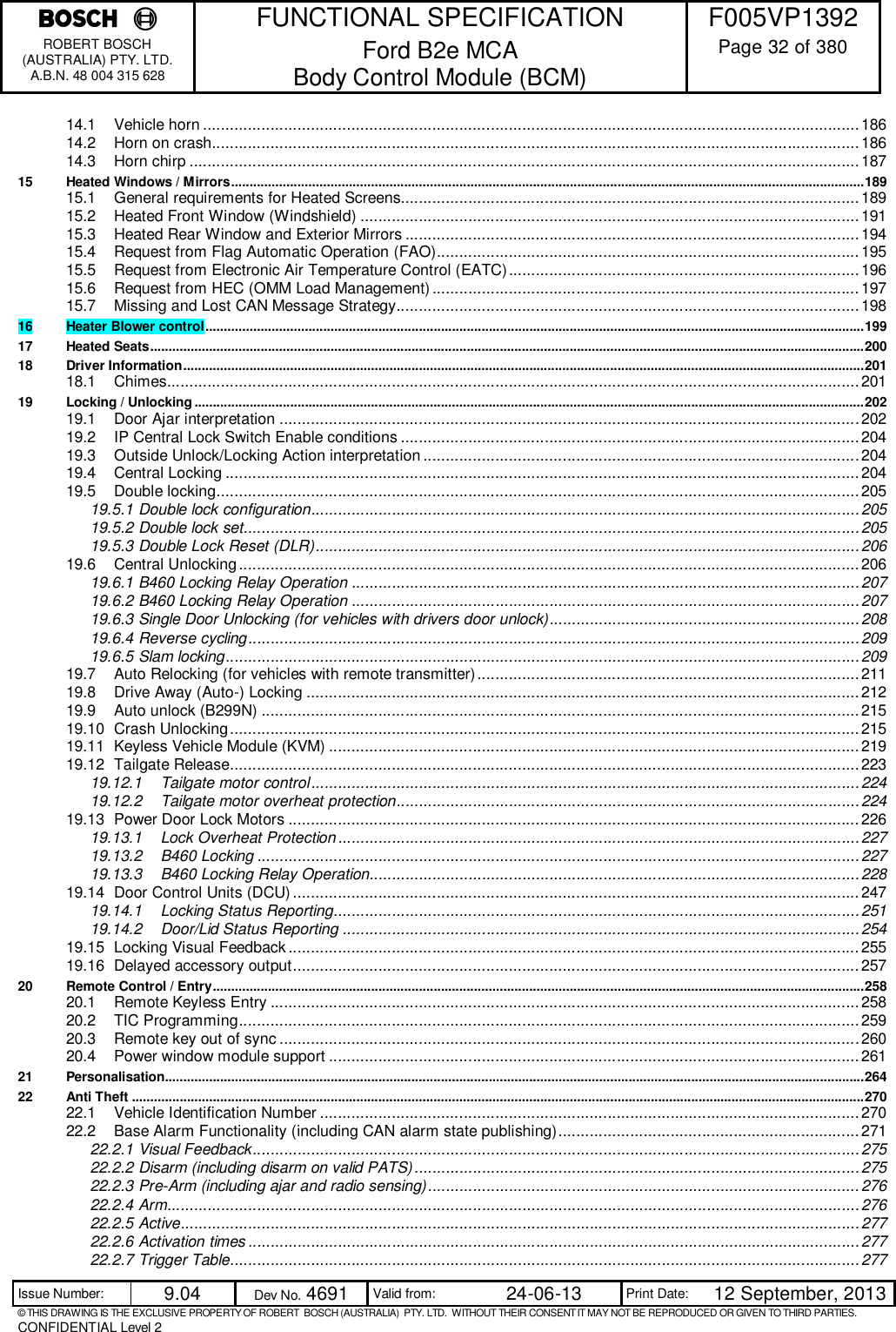    FUNCTIONAL SPECIFICATION  F005VP1392 ROBERT BOSCH (AUSTRALIA) PTY. LTD. A.B.N. 48 004 315 628 Ford B2e MCA  Body Control Module (BCM)  Page 32 of 380  Issue Number:  9.04  Dev No. 4691  Valid from:  24-06-13  Print Date:  12 September, 2013 © THIS DRAWING IS THE EXCLUSIVE PROPERTY OF ROBERT  BOSCH (AUSTRALIA)  PTY. LTD.  WITHOUT THEIR CONSENT IT MAY NOT BE REPRODUCED OR GIVEN TO THIRD PARTIES. CONFIDENTIAL Level 2  14.1 Vehicle horn .................................................................................................................................................. 186 14.2 Horn on crash................................................................................................................................................ 186 14.3 Horn chirp ..................................................................................................................................................... 187 15 Heated Windows / Mirrors ............................................................................................................................................................................ 189 15.1 General requirements for Heated Screens...................................................................................................... 189 15.2 Heated Front Window (Windshield) ............................................................................................................... 191 15.3 Heated Rear Window and Exterior Mirrors ..................................................................................................... 194 15.4 Request from Flag Automatic Operation (FAO) .............................................................................................. 195 15.5 Request from Electronic Air Temperature Control (EATC) .............................................................................. 196 15.6 Request from HEC (OMM Load Management) ............................................................................................... 197 15.7 Missing and Lost CAN Message Strategy....................................................................................................... 198 16 Heater Blower control ................................................................................................................................................................................... 199 17 Heated Seats .................................................................................................................................................................................................. 200 18 Driver Information ......................................................................................................................................................................................... 201 18.1 Chimes.......................................................................................................................................................... 201 19 Locking / Unlocking ...................................................................................................................................................................................... 202 19.1 Door Ajar interpretation ................................................................................................................................. 202 19.2 IP Central Lock Switch Enable conditions ...................................................................................................... 204 19.3 Outside Unlock/Locking Action interpretation ................................................................................................. 204 19.4 Central Locking ............................................................................................................................................. 204 19.5 Double locking ............................................................................................................................................... 205 19.5.1 Double lock configuration .......................................................................................................................... 205 19.5.2 Double lock set......................................................................................................................................... 205 19.5.3 Double Lock Reset (DLR) ......................................................................................................................... 206 19.6 Central Unlocking .......................................................................................................................................... 206 19.6.1 B460 Locking Relay Operation ................................................................................................................. 207 19.6.2 B460 Locking Relay Operation ................................................................................................................. 207 19.6.3 Single Door Unlocking (for vehicles with drivers door unlock) ..................................................................... 208 19.6.4 Reverse cycling ........................................................................................................................................ 209 19.6.5 Slam locking ............................................................................................................................................. 209 19.7 Auto Relocking (for vehicles with remote transmitter) ..................................................................................... 211 19.8 Drive Away (Auto-) Locking ........................................................................................................................... 212 19.9 Auto unlock (B299N) ..................................................................................................................................... 215 19.10 Crash Unlocking ............................................................................................................................................ 215 19.11 Keyless Vehicle Module (KVM) ...................................................................................................................... 219 19.12 Tailgate Release ............................................................................................................................................ 223 19.12.1 Tailgate motor control .......................................................................................................................... 224 19.12.2 Tailgate motor overheat protection ....................................................................................................... 224 19.13 Power Door Lock Motors ............................................................................................................................... 226 19.13.1 Lock Overheat Protection .................................................................................................................... 227 19.13.2 B460 Locking ...................................................................................................................................... 227 19.13.3 B460 Locking Relay Operation............................................................................................................. 228 19.14 Door Control Units (DCU) .............................................................................................................................. 247 19.14.1 Locking Status Reporting ..................................................................................................................... 251 19.14.2 Door/Lid Status Reporting ................................................................................................................... 254 19.15 Locking Visual Feedback ............................................................................................................................... 255 19.16 Delayed accessory output .............................................................................................................................. 257 20 Remote Control / Entry ................................................................................................................................................................................. 258 20.1 Remote Keyless Entry ................................................................................................................................... 258 20.2 TIC Programming .......................................................................................................................................... 259 20.3 Remote key out of sync ................................................................................................................................. 260 20.4 Power window module support ...................................................................................................................... 261 21 Personalisation.............................................................................................................................................................................................. 264 22 Anti Theft ....................................................................................................................................................................................................... 270 22.1 Vehicle Identification Number ........................................................................................................................ 270 22.2 Base Alarm Functionality (including CAN alarm state publishing) ................................................................... 271 22.2.1 Visual Feedback ....................................................................................................................................... 275 22.2.2 Disarm (including disarm on valid PATS) ................................................................................................... 275 22.2.3 Pre-Arm (including ajar and radio sensing) ................................................................................................ 276 22.2.4 Arm .......................................................................................................................................................... 276 22.2.5 Active ....................................................................................................................................................... 277 22.2.6 Activation times ........................................................................................................................................ 277 22.2.7 Trigger Table ............................................................................................................................................ 277 