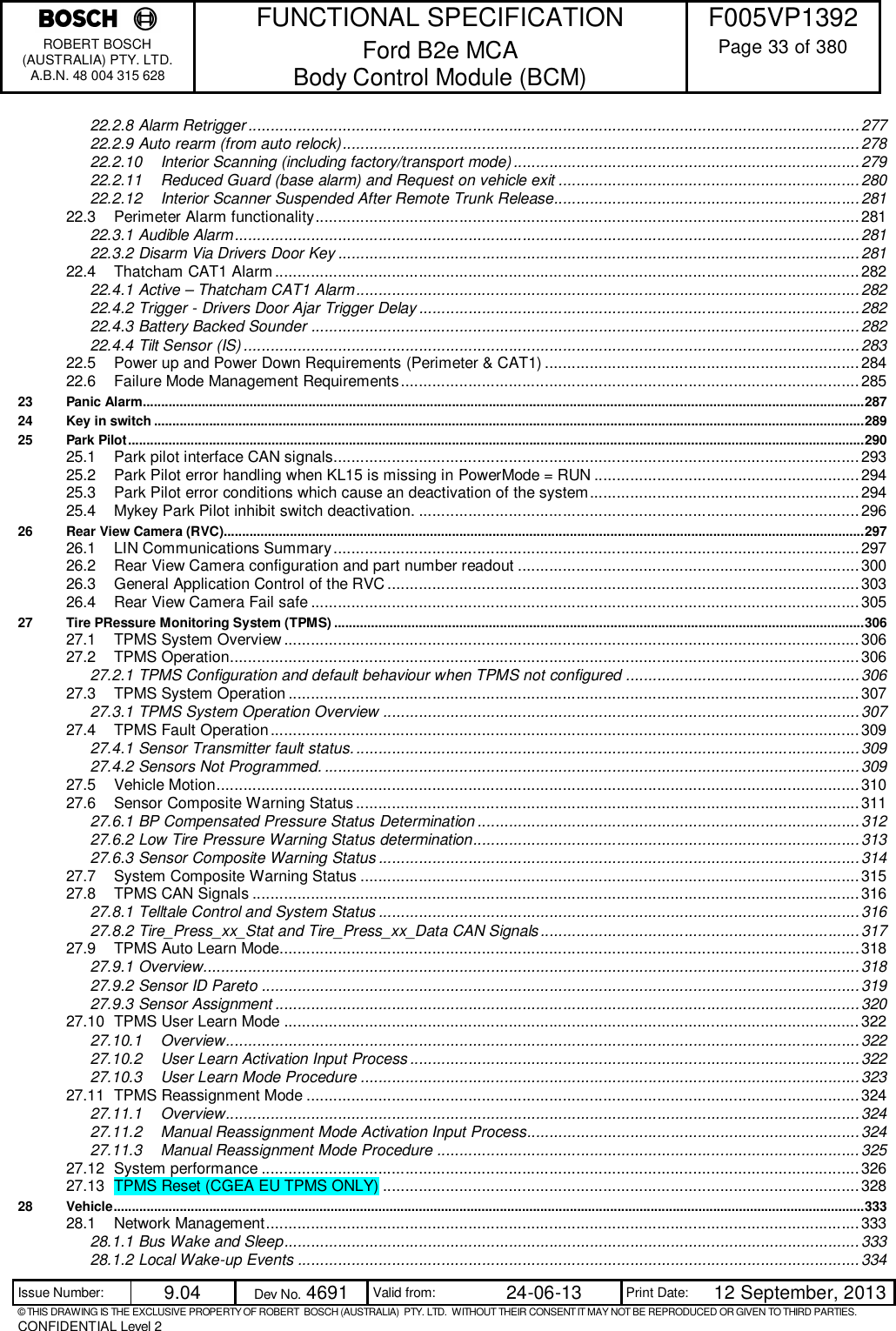    FUNCTIONAL SPECIFICATION  F005VP1392 ROBERT BOSCH (AUSTRALIA) PTY. LTD. A.B.N. 48 004 315 628 Ford B2e MCA  Body Control Module (BCM)  Page 33 of 380  Issue Number:  9.04  Dev No. 4691  Valid from:  24-06-13  Print Date:  12 September, 2013 © THIS DRAWING IS THE EXCLUSIVE PROPERTY OF ROBERT  BOSCH (AUSTRALIA)  PTY. LTD.  WITHOUT THEIR CONSENT IT MAY NOT BE REPRODUCED OR GIVEN TO THIRD PARTIES. CONFIDENTIAL Level 2  22.2.8 Alarm Retrigger ........................................................................................................................................ 277 22.2.9 Auto rearm (from auto relock) ................................................................................................................... 278 22.2.10 Interior Scanning (including factory/transport mode) ............................................................................. 279 22.2.11 Reduced Guard (base alarm) and Request on vehicle exit ................................................................... 280 22.2.12 Interior Scanner Suspended After Remote Trunk Release.................................................................... 281 22.3 Perimeter Alarm functionality ......................................................................................................................... 281 22.3.1 Audible Alarm ........................................................................................................................................... 281 22.3.2 Disarm Via Drivers Door Key .................................................................................................................... 281 22.4 Thatcham CAT1 Alarm .................................................................................................................................. 282 22.4.1 Active – Thatcham CAT1 Alarm ................................................................................................................ 282 22.4.2 Trigger - Drivers Door Ajar Trigger Delay .................................................................................................. 282 22.4.3 Battery Backed Sounder .......................................................................................................................... 282 22.4.4 Tilt Sensor (IS) ......................................................................................................................................... 283 22.5 Power up and Power Down Requirements (Perimeter &amp; CAT1) ...................................................................... 284 22.6 Failure Mode Management Requirements ...................................................................................................... 285 23 Panic Alarm .................................................................................................................................................................................................... 287 24 Key in switch ................................................................................................................................................................................................. 289 25 Park Pilot ........................................................................................................................................................................................................ 290 25.1 Park pilot interface CAN signals..................................................................................................................... 293 25.2 Park Pilot error handling when KL15 is missing in PowerMode = RUN ........................................................... 294 25.3 Park Pilot error conditions which cause an deactivation of the system ............................................................ 294 25.4 Mykey Park Pilot inhibit switch deactivation. .................................................................................................. 296 26 Rear View Camera (RVC).............................................................................................................................................................................. 297 26.1 LIN Communications Summary ..................................................................................................................... 297 26.2 Rear View Camera configuration and part number readout ............................................................................ 300 26.3 General Application Control of the RVC ......................................................................................................... 303 26.4 Rear View Camera Fail safe .......................................................................................................................... 305 27 Tire PRessure Monitoring System (TPMS) ................................................................................................................................................ 306 27.1 TPMS System Overview ................................................................................................................................ 306 27.2 TPMS Operation ............................................................................................................................................ 306 27.2.1 TPMS Configuration and default behaviour when TPMS not configured .................................................... 306 27.3 TPMS System Operation ............................................................................................................................... 307 27.3.1 TPMS System Operation Overview .......................................................................................................... 307 27.4 TPMS Fault Operation ................................................................................................................................... 309 27.4.1 Sensor Transmitter fault status. ................................................................................................................ 309 27.4.2 Sensors Not Programmed. ....................................................................................................................... 309 27.5 Vehicle Motion ............................................................................................................................................... 310 27.6 Sensor Composite Warning Status ................................................................................................................ 311 27.6.1 BP Compensated Pressure Status Determination ..................................................................................... 312 27.6.2 Low Tire Pressure Warning Status determination ...................................................................................... 313 27.6.3 Sensor Composite Warning Status ........................................................................................................... 314 27.7 System Composite Warning Status ............................................................................................................... 315 27.8 TPMS CAN Signals ....................................................................................................................................... 316 27.8.1 Telltale Control and System Status ........................................................................................................... 316 27.8.2 Tire_Press_xx_Stat and Tire_Press_xx_Data CAN Signals ....................................................................... 317 27.9 TPMS Auto Learn Mode................................................................................................................................. 318 27.9.1 Overview.................................................................................................................................................. 318 27.9.2 Sensor ID Pareto ..................................................................................................................................... 319 27.9.3 Sensor Assignment .................................................................................................................................. 320 27.10 TPMS User Learn Mode ................................................................................................................................ 322 27.10.1 Overview ............................................................................................................................................. 322 27.10.2 User Learn Activation Input Process .................................................................................................... 322 27.10.3 User Learn Mode Procedure ............................................................................................................... 323 27.11 TPMS Reassignment Mode ........................................................................................................................... 324 27.11.1 Overview ............................................................................................................................................. 324 27.11.2 Manual Reassignment Mode Activation Input Process.......................................................................... 324 27.11.3 Manual Reassignment Mode Procedure .............................................................................................. 325 27.12 System performance ..................................................................................................................................... 326 27.13 TPMS Reset (CGEA EU TPMS ONLY) .......................................................................................................... 328 28 Vehicle ............................................................................................................................................................................................................ 333 28.1 Network Management .................................................................................................................................... 333 28.1.1 Bus Wake and Sleep ................................................................................................................................ 333 28.1.2 Local Wake-up Events ............................................................................................................................. 334 