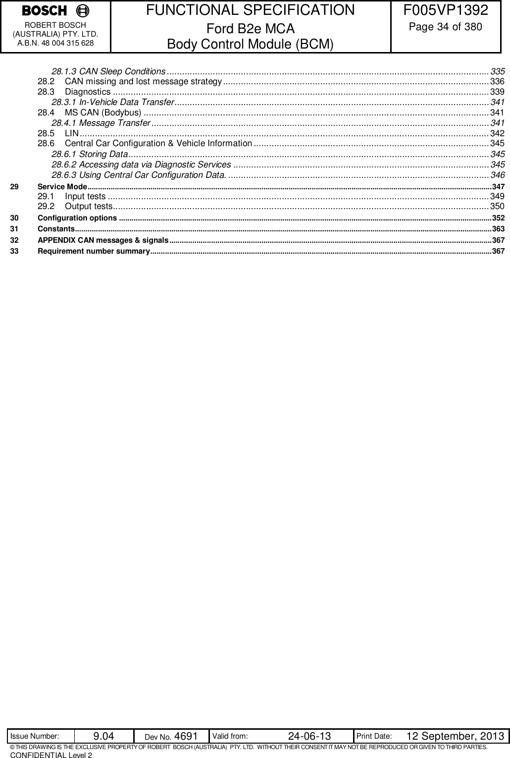    FUNCTIONAL SPECIFICATION  F005VP1392 ROBERT BOSCH (AUSTRALIA) PTY. LTD. A.B.N. 48 004 315 628 Ford B2e MCA  Body Control Module (BCM)  Page 34 of 380  Issue Number:  9.04  Dev No. 4691  Valid from:  24-06-13  Print Date:  12 September, 2013 © THIS DRAWING IS THE EXCLUSIVE PROPERTY OF ROBERT  BOSCH (AUSTRALIA)  PTY. LTD.  WITHOUT THEIR CONSENT IT MAY NOT BE REPRODUCED OR GIVEN TO THIRD PARTIES. CONFIDENTIAL Level 2  28.1.3 CAN Sleep Conditions .............................................................................................................................. 335 28.2 CAN missing and lost message strategy ........................................................................................................ 336 28.3 Diagnostics ................................................................................................................................................... 339 28.3.1 In-Vehicle Data Transfer ........................................................................................................................... 341 28.4 MS CAN (Bodybus) ....................................................................................................................................... 341 28.4.1 Message Transfer .................................................................................................................................... 341 28.5 LIN ................................................................................................................................................................ 342 28.6 Central Car Configuration &amp; Vehicle Information ............................................................................................ 345 28.6.1 Storing Data ............................................................................................................................................. 345 28.6.2 Accessing data via Diagnostic Services .................................................................................................... 345 28.6.3 Using Central Car Configuration Data. ...................................................................................................... 346 29 Service Mode ................................................................................................................................................................................................. 347 29.1 Input tests ..................................................................................................................................................... 349 29.2 Output tests................................................................................................................................................... 350 30 Configuration options .................................................................................................................................................................................. 352 31 Constants ....................................................................................................................................................................................................... 363 32 APPENDIX CAN messages &amp; signals .......................................................................................................................................................... 367 33 Requirement number summary ................................................................................................................................................................... 367 