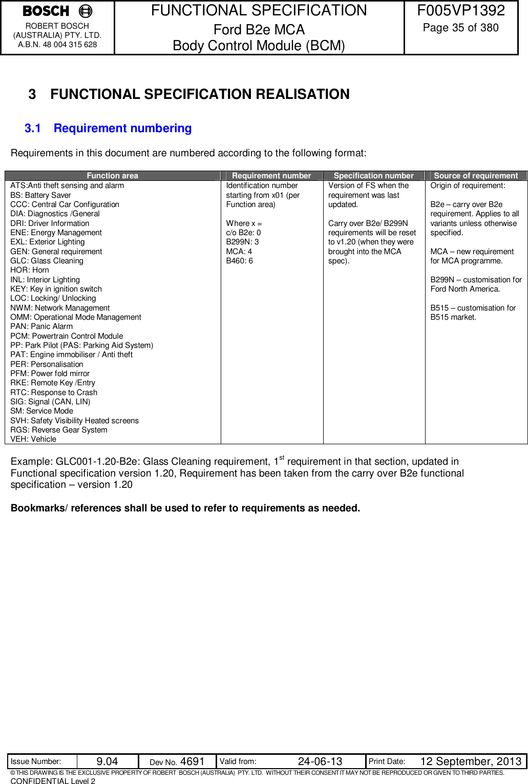    FUNCTIONAL SPECIFICATION  F005VP1392 ROBERT BOSCH (AUSTRALIA) PTY. LTD. A.B.N. 48 004 315 628 Ford B2e MCA  Body Control Module (BCM)  Page 35 of 380  Issue Number:  9.04  Dev No. 4691  Valid from:  24-06-13  Print Date:  12 September, 2013 © THIS DRAWING IS THE EXCLUSIVE PROPERTY OF ROBERT  BOSCH (AUSTRALIA)  PTY. LTD.  WITHOUT THEIR CONSENT IT MAY NOT BE REPRODUCED OR GIVEN TO THIRD PARTIES. CONFIDENTIAL Level 2   3  FUNCTIONAL SPECIFICATION REALISATION 3.1  Requirement numbering Requirements in this document are numbered according to the following format:  Function area Requirement number Specification number Source of requirement ATS:Anti theft sensing and alarm BS: Battery Saver CCC: Central Car Configuration DIA: Diagnostics /General DRI: Driver Information ENE: Energy Management EXL: Exterior Lighting GEN: General requirement GLC: Glass Cleaning  HOR: Horn INL: Interior Lighting KEY: Key in ignition switch LOC: Locking/ Unlocking NWM: Network Management OMM: Operational Mode Management PAN: Panic Alarm PCM: Powertrain Control Module PP: Park Pilot (PAS: Parking Aid System) PAT: Engine immobiliser / Anti theft PER: Personalisation PFM: Power fold mirror RKE: Remote Key /Entry RTC: Response to Crash SIG: Signal (CAN, LIN) SM: Service Mode SVH: Safety Visibility Heated screens RGS: Reverse Gear System VEH: Vehicle Identification number starting from x01 (per Function area)  Where x = c/o B2e: 0 B299N: 3 MCA: 4 B460: 6 Version of FS when the requirement was last updated.  Carry over B2e/ B299N requirements will be reset to v1.20 (when they were brought into the MCA spec). Origin of requirement:  B2e – carry over B2e requirement. Applies to all variants unless otherwise specified.  MCA – new requirement for MCA programme.  B299N – customisation for Ford North America.  B515 – customisation for B515 market.  Example: GLC001-1.20-B2e: Glass Cleaning requirement, 1st requirement in that section, updated in Functional specification version 1.20, Requirement has been taken from the carry over B2e functional specification – version 1.20  Bookmarks/ references shall be used to refer to requirements as needed.  