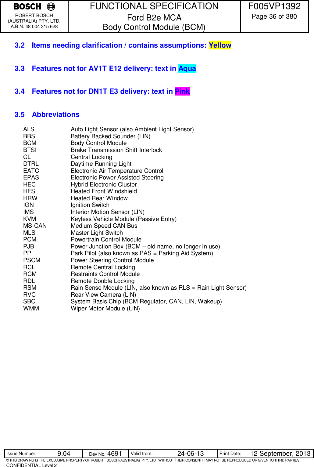    FUNCTIONAL SPECIFICATION  F005VP1392 ROBERT BOSCH (AUSTRALIA) PTY. LTD. A.B.N. 48 004 315 628 Ford B2e MCA  Body Control Module (BCM)  Page 36 of 380  Issue Number:  9.04  Dev No. 4691  Valid from:  24-06-13  Print Date:  12 September, 2013 © THIS DRAWING IS THE EXCLUSIVE PROPERTY OF ROBERT  BOSCH (AUSTRALIA)  PTY. LTD.  WITHOUT THEIR CONSENT IT MAY NOT BE REPRODUCED OR GIVEN TO THIRD PARTIES. CONFIDENTIAL Level 2  3.2  Items needing clarification / contains assumptions: Yellow  3.3  Features not for AV1T E12 delivery: text in Aqua 3.4  Features not for DN1T E3 delivery: text in Pink 3.5  Abbreviations ALS    Auto Light Sensor (also Ambient Light Sensor) BBS    Battery Backed Sounder (LIN) BCM    Body Control Module BTSI    Brake Transmission Shift Interlock CL    Central Locking DTRL    Daytime Running Light EATC    Electronic Air Temperature Control EPAS    Electronic Power Assisted Steering HEC    Hybrid Electronic Cluster HFS     Heated Front Windshield  HRW    Heated Rear Window IGN    Ignition Switch IMS    Interior Motion Sensor (LIN) KVM    Keyless Vehicle Module (Passive Entry) MS-CAN   Medium Speed CAN Bus MLS    Master Light Switch PCM    Powertrain Control Module PJB    Power Junction Box (BCM – old name, no longer in use) PP    Park Pilot (also known as PAS = Parking Aid System) PSCM    Power Steering Control Module RCL     Remote Central Locking RCM    Restraints Control Module RDL    Remote Double Locking RSM    Rain Sense Module (LIN, also known as RLS = Rain Light Sensor) RVC    Rear View Camera (LIN) SBC    System Basis Chip (BCM Regulator, CAN, LIN, Wakeup) WMM    Wiper Motor Module (LIN) 