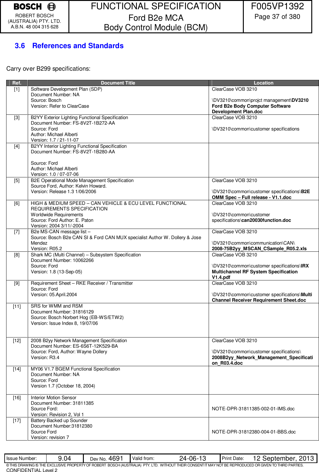    FUNCTIONAL SPECIFICATION  F005VP1392 ROBERT BOSCH (AUSTRALIA) PTY. LTD. A.B.N. 48 004 315 628 Ford B2e MCA  Body Control Module (BCM)  Page 37 of 380  Issue Number:  9.04  Dev No. 4691  Valid from:  24-06-13  Print Date:  12 September, 2013 © THIS DRAWING IS THE EXCLUSIVE PROPERTY OF ROBERT  BOSCH (AUSTRALIA)  PTY. LTD.  WITHOUT THEIR CONSENT IT MAY NOT BE REPRODUCED OR GIVEN TO THIRD PARTIES. CONFIDENTIAL Level 2  3.6  References and Standards  Carry over B299 specifications:  Ref.  Document Title  Location [1]  Software Development Plan (SDP) Document Number: NA Source: Bosch Version: Refer to ClearCase ClearCase VOB 3210  \DV3210\common\projct management\DV3210 Ford B2e Body Computer Software Development Plan.doc [3]  B2YY Exterior Lighting Functional Specification Document Number: FS-8V2T-1B272-AA Source: Ford Author: Michael Alberti Version: 1.7 / 21-11-07 ClearCase VOB 3210  \DV3210\common\customer specifications [4]  B2YY Interior Lighting Functional Specification Document Number: FS-8V2T-1B280-AA  Source: Ford Author: Michael Alberti Version: 1.0 / 07-07-06  [5]  B2E Operational Mode Management Specification  Source Ford, Author: Kelvin Howard.  Version: Release 1.3 1/06/2006  ClearCase VOB 3210  \DV3210\common\customer specifications\B2E OMM Spec – Full release - V1.1.doc [6]  HIGH &amp; MEDIUM SPEED – CAN VEHICLE &amp; ECU LEVEL FUNCTIONAL REQUIREMENTS SPECIFICATION Worldwide Requirements Source: Ford Author: E. Paton Version: 2004 3/11/-2004 ClearCase VOB 3210  \DV3210\common\customer specifications\can20030function.doc  [7]  B2e MS-CAN message list – Source: Bosch B2e CAN SI &amp; Ford CAN MUX specialist Author W. Dollery &amp; Jose Mendez Version: R05.2 ClearCase VOB 3210  \DV3210\common\communication\CAN\  2008-75B2yy_MSCAN_CSample_R05.2.xls [8]  Shark MC (Multi Channel) – Subsystem Specification Document Number: 10062266 Source: Ford Version: 1.8 (13-Sep-05) ClearCase VOB 3210  \DV3210\common\customer specifications\IRX Multichannel RF System Specification V1.4.pdf [9]  Requirement Sheet – RKE Receiver / Transmitter Source: Ford Version: 05.April.2004 ClearCase VOB 3210  \DV3210\common\customer specifications\Multi Channel Receiver Requirement Sheet.doc [11]  SRS for WMM and RSM Document Number: 31816129 Source: Bosch Norbert Hog (EB-WS/ETW2) Version: Issue Index 8, 19/07/06    [12]  2008 B2yy Network Management Specification Document Number: ES-6S6T-12K529-BA Source: Ford, Author: Wayne Dollery Version: R3.4 ClearCase VOB 3210  \DV3210\common\customer specifications\ 2008B2yy_Network_Management_Specification_R03.4.doc [14]  MY06 V1.7 BGEM Functional Specification Document Number: NA Source: Ford Version 1.7 (October 18, 2004)   [16]  Interior Motion Sensor Document Number: 31811385 Source Ford:  Version: Revision 2, Vol 1   NOTE-DPR-31811385-002-01-IMS.doc [17]  Battery Backed up Sounder Document Number:31812380 Source Ford  Version: revision 7    NOTE-DPR-31812380-004-01-BBS.doc 