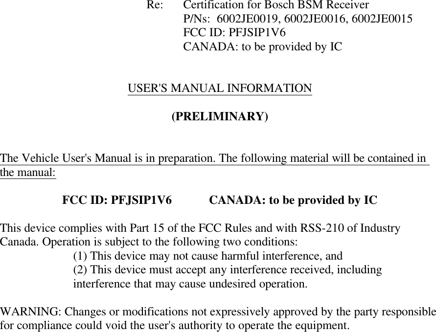            Re: Certification for Bosch BSM Receiver      P/Ns:  6002JE0019, 6002JE0016, 6002JE0015      FCC ID: PFJSIP1V6     CANADA: to be provided by IC     USER&apos;S MANUAL INFORMATION  (PRELIMINARY)   The Vehicle User&apos;s Manual is in preparation. The following material will be contained in the manual:  FCC ID: PFJSIP1V6   CANADA: to be provided by IC  This device complies with Part 15 of the FCC Rules and with RSS-210 of Industry Canada. Operation is subject to the following two conditions:   (1) This device may not cause harmful interference, and (2) This device must accept any interference received, including interference that may cause undesired operation.  WARNING: Changes or modifications not expressively approved by the party responsible for compliance could void the user&apos;s authority to operate the equipment.   